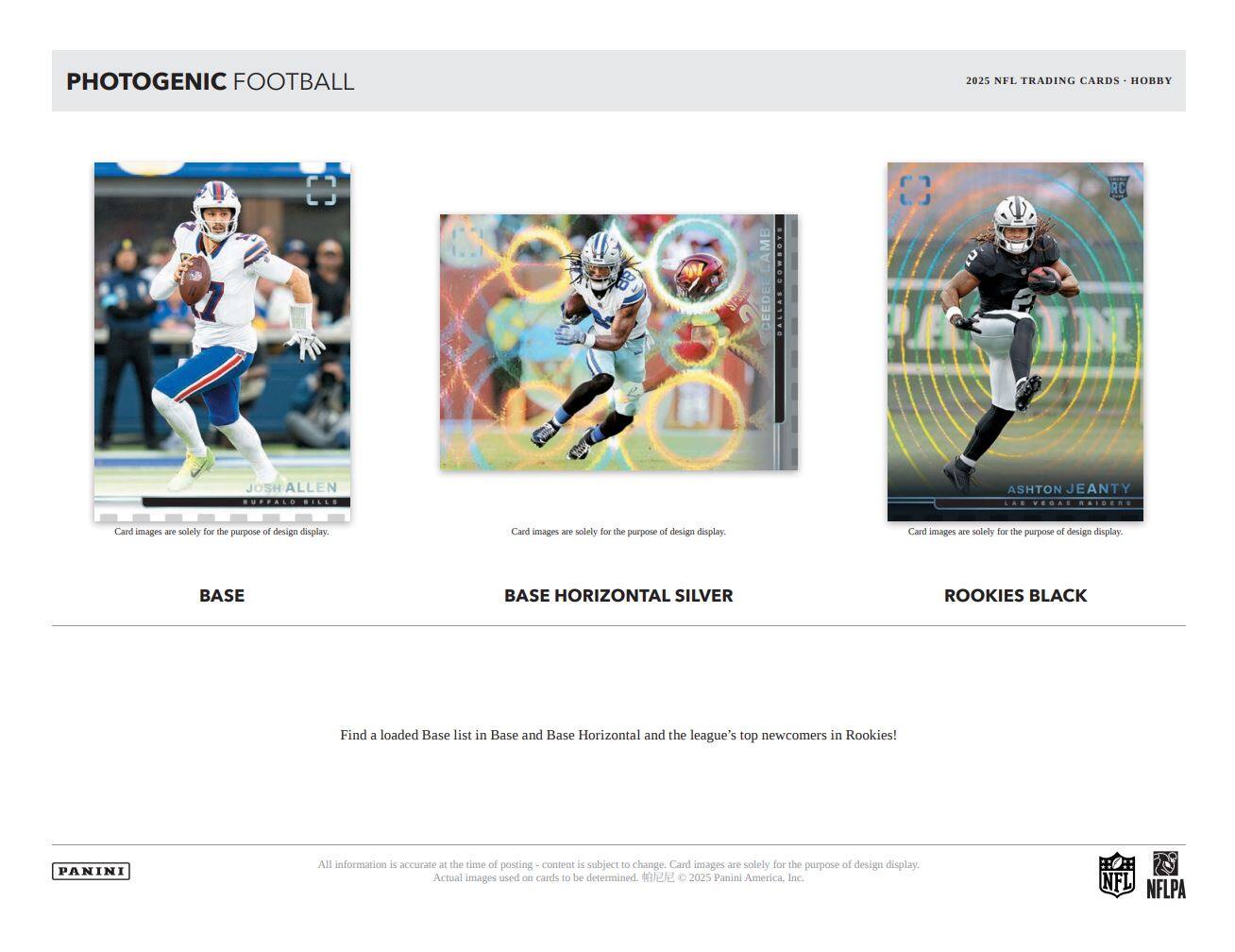 PHOTOGENIC FOOTBALL

2025 NFL TRADING CARDS - HOBBY

BASE

BASE HORIZONTAL SILVER

ROOKIES BLACK

Card images are solely for the purpose of design display.

Find a loaded Base list in Base and Base Horizontal and the league's top newcomers in Rookies!

All information is accurate at the time of posting - content is subject to change. Card images are solely for the purpose of design display. Actual images used on cards to be determined. © 2025 Panini America, Inc.

PANINI

NFL NFLPA