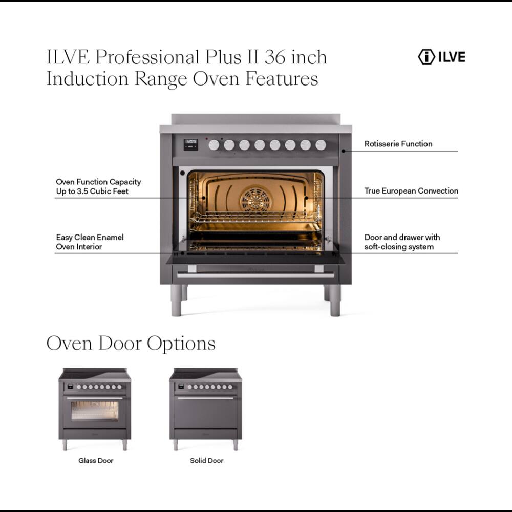 ILVE Professional Plus II 36 inch Induction Range Oven Features

- ILVE
- Rotisserie Function
- Oven Function Capacity Up to 3.5 Cubic Feet
- True European Convection
- Easy Clean Enamel Oven Interior
- Door and drawer with soft-closing system
- Oven Door Options
  - Glass Door
  - Solid Door