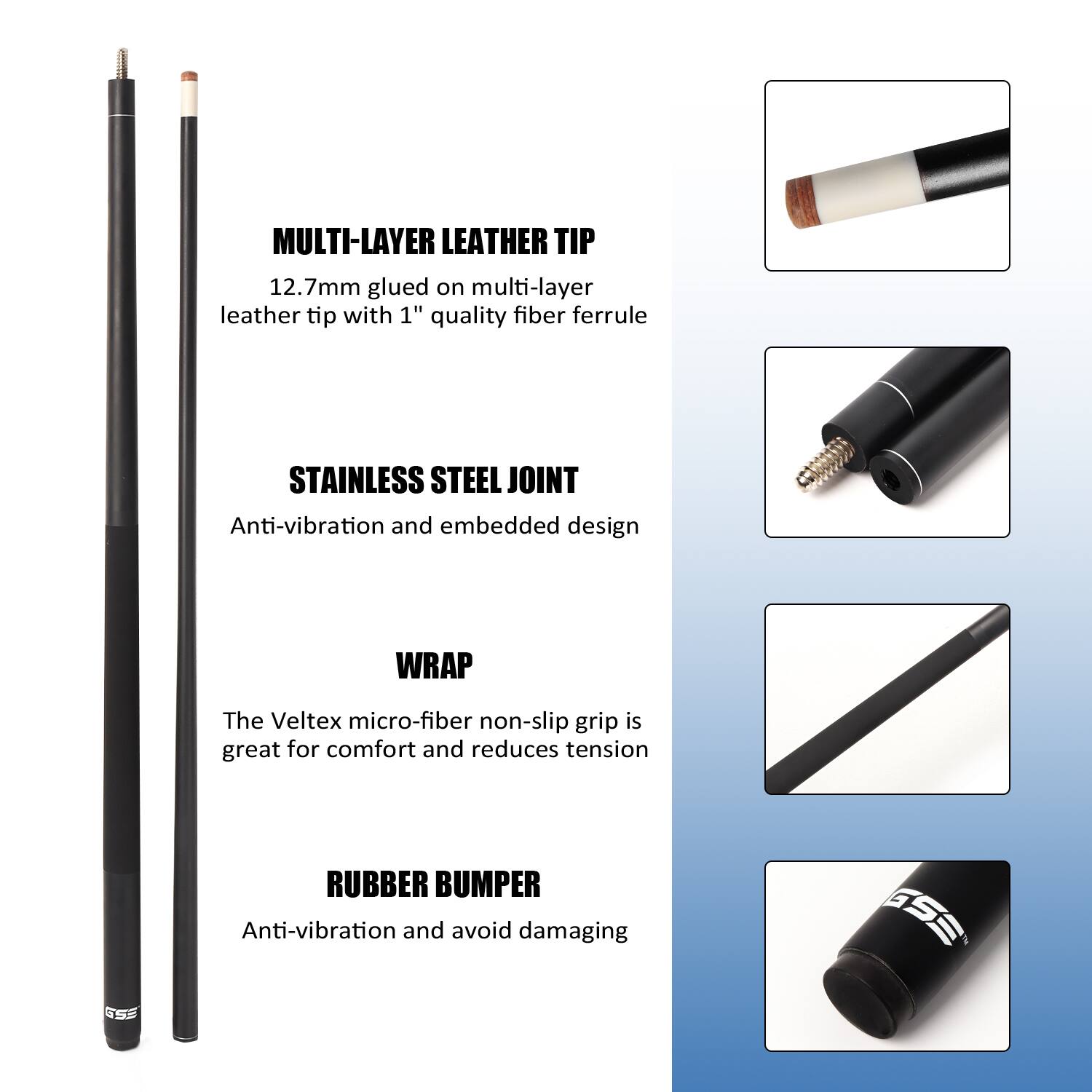 MULTI-LAYER LEATHER TIP 12.7mm glued on multi-layer leather tip with 1" quality fiber ferrule

STAINLESS STEEL JOINT Anti-vibration and embedded design

WRAP The Veltex micro-fiber non-slip grip is great for comfort and reduces tension

RUBBER BUMPER Anti-vibration and avoid damaging
