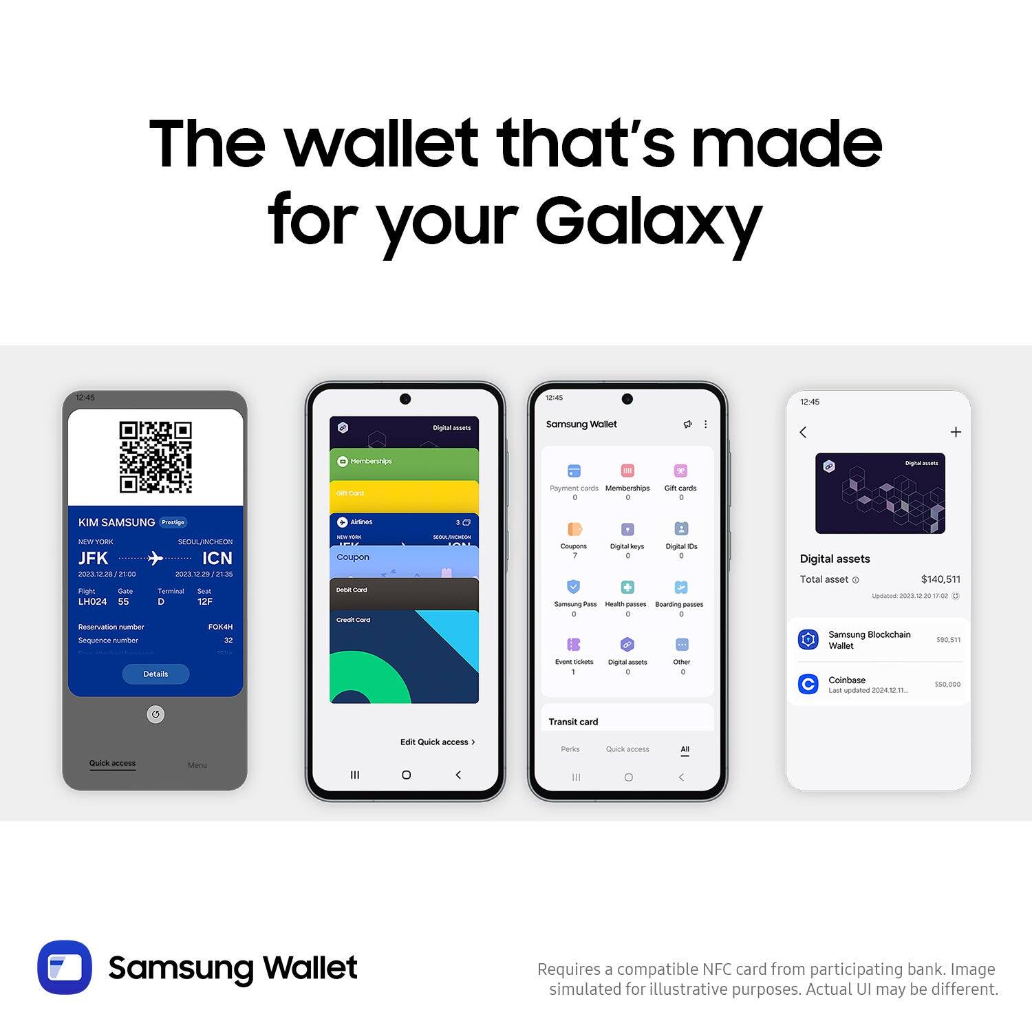 The wallet that's made for your Galaxy

KIM SAMSUNG Pregns NEW YORK SEOUL/INCHEON JFK ICN 2023/12/28 12/31 LH024 55 - 12F Reservation number FORM Sequence number

Payment card Memberships Gift cards

Digital keys Digital IDs

Digital assets Total assets $140,511

Samsung Blockchain Wallet

Coinbase

Transit card

Requires a compatible NFC card from participating bank. Image simulated for illustrative purposes. Actual UI may be different.