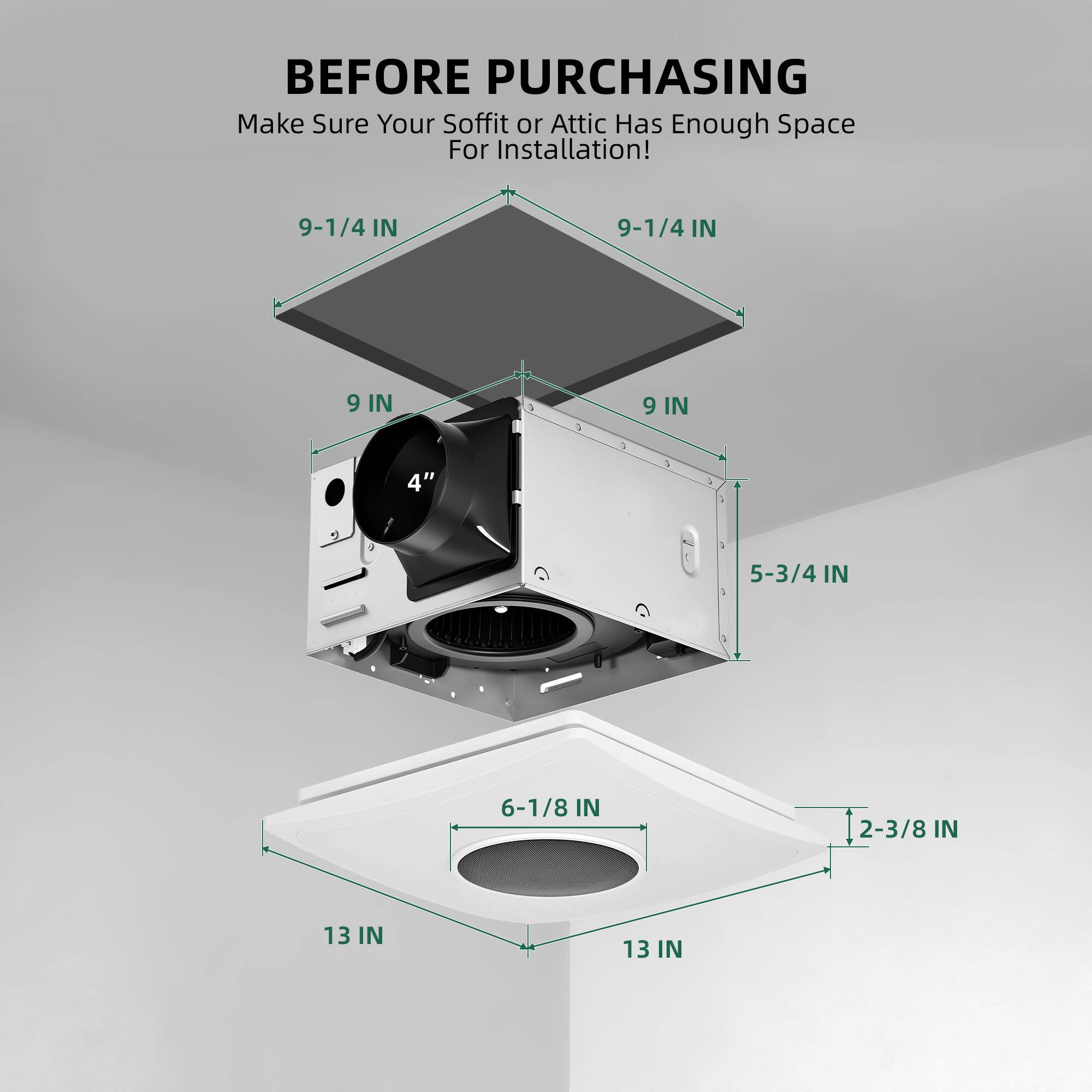 BEFORE PURCHASING  
Make Sure Your Soffit or Attic Has Enough Space For Installation!  
9-1/4 IN  
9-1/4 IN  
9 IN  
9 IN  
4"  
5-3/4 IN  
6-1/8 IN  
2-3/8 IN  
13 IN  
13 IN