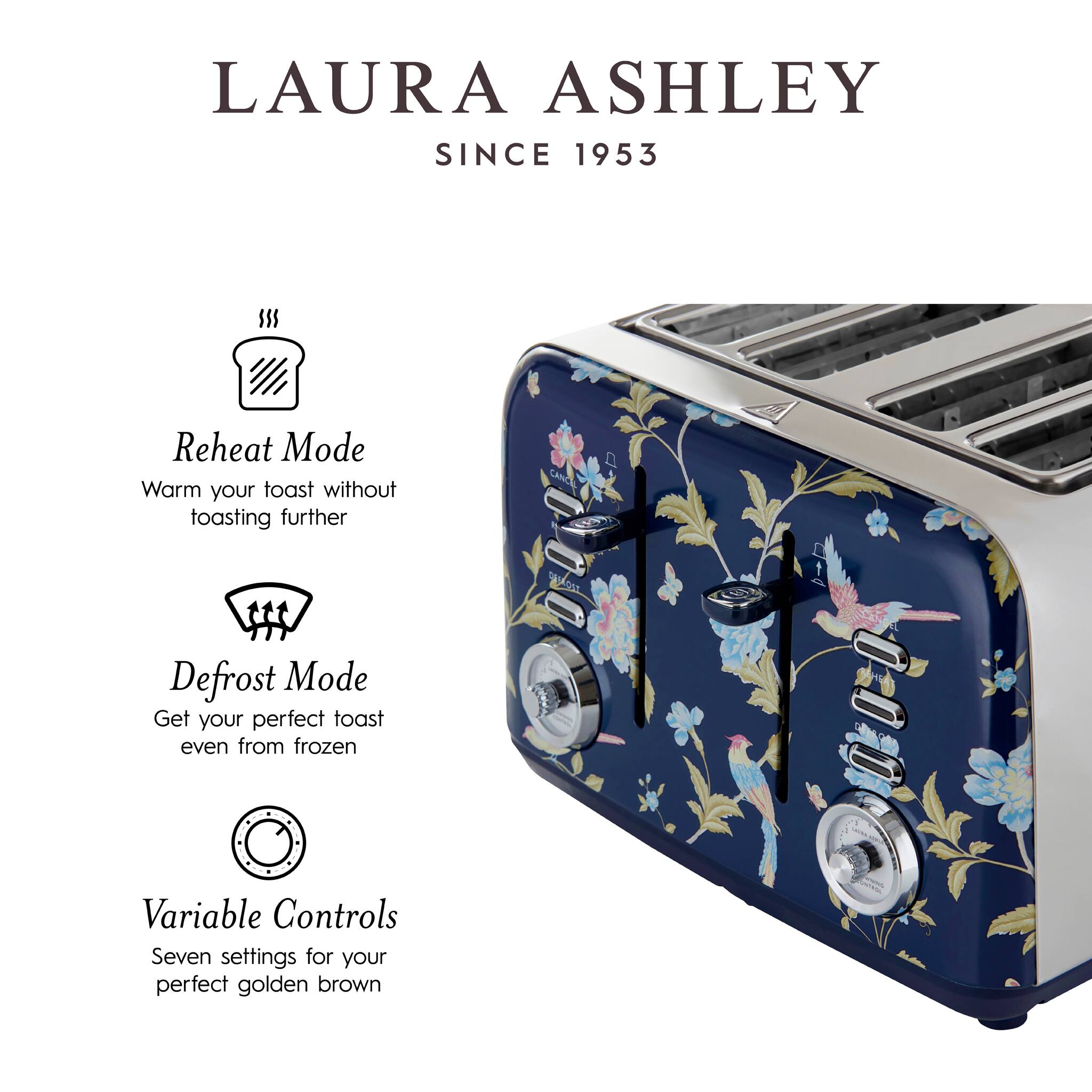 LAURA ASHLEY  
SINCE 1953  

Reheat Mode  
Warm your toast without toasting further  

Defrost Mode  
Get your perfect toast even from frozen  

Variable Controls  
Seven settings for your perfect golden brown