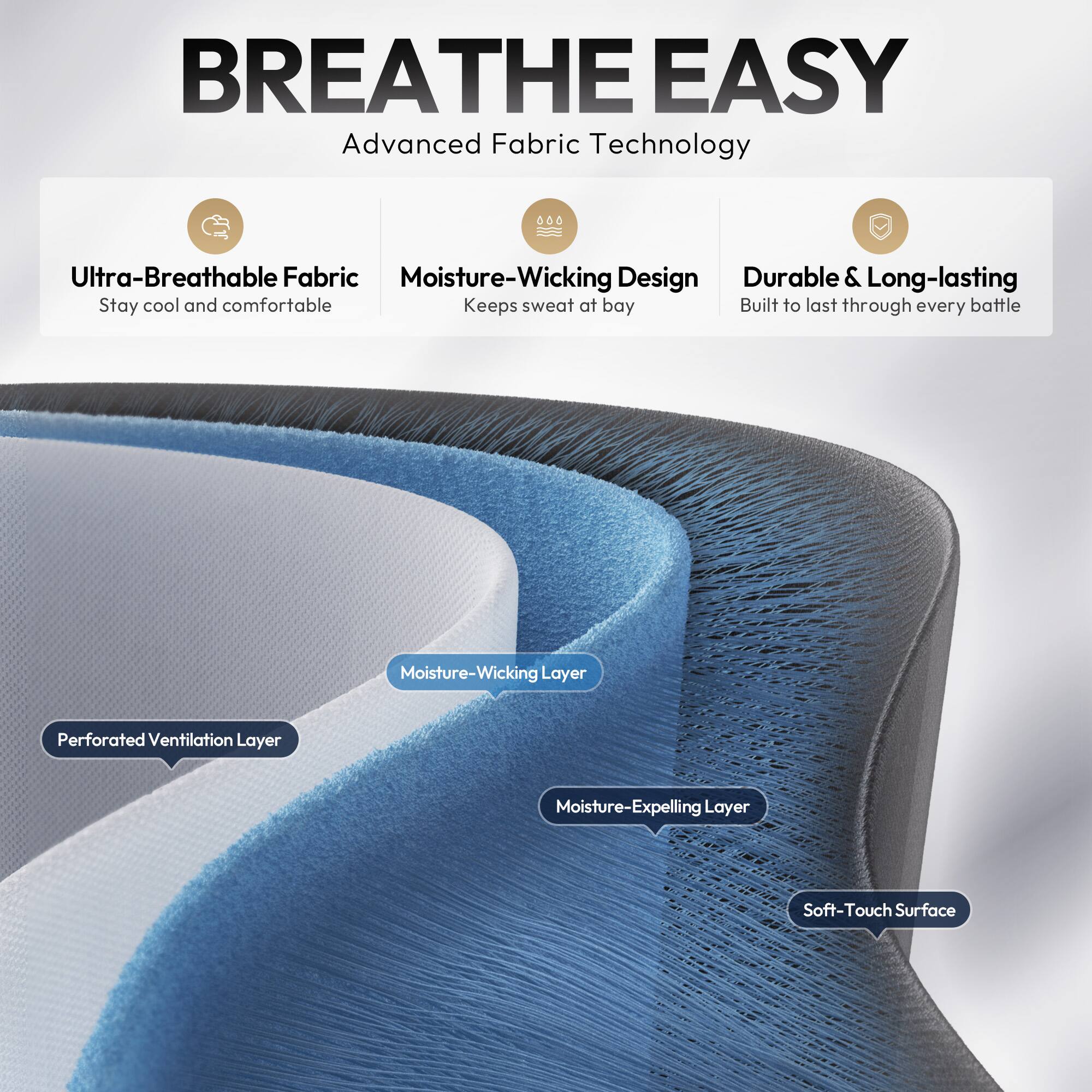 BREATHE EASY  
Advanced Fabric Technology  

- Ultra-Breathable Fabric  
  Stay cool and comfortable  

- Moisture-Wicking Design  
  Keeps sweat at bay  

- Durable & Long-lasting  
  Built to last through every battle  

- Perforated Ventilation Layer  

- Moisture-Wicking Layer  

- Moisture-Expelling Layer  

- Soft-Touch Surface