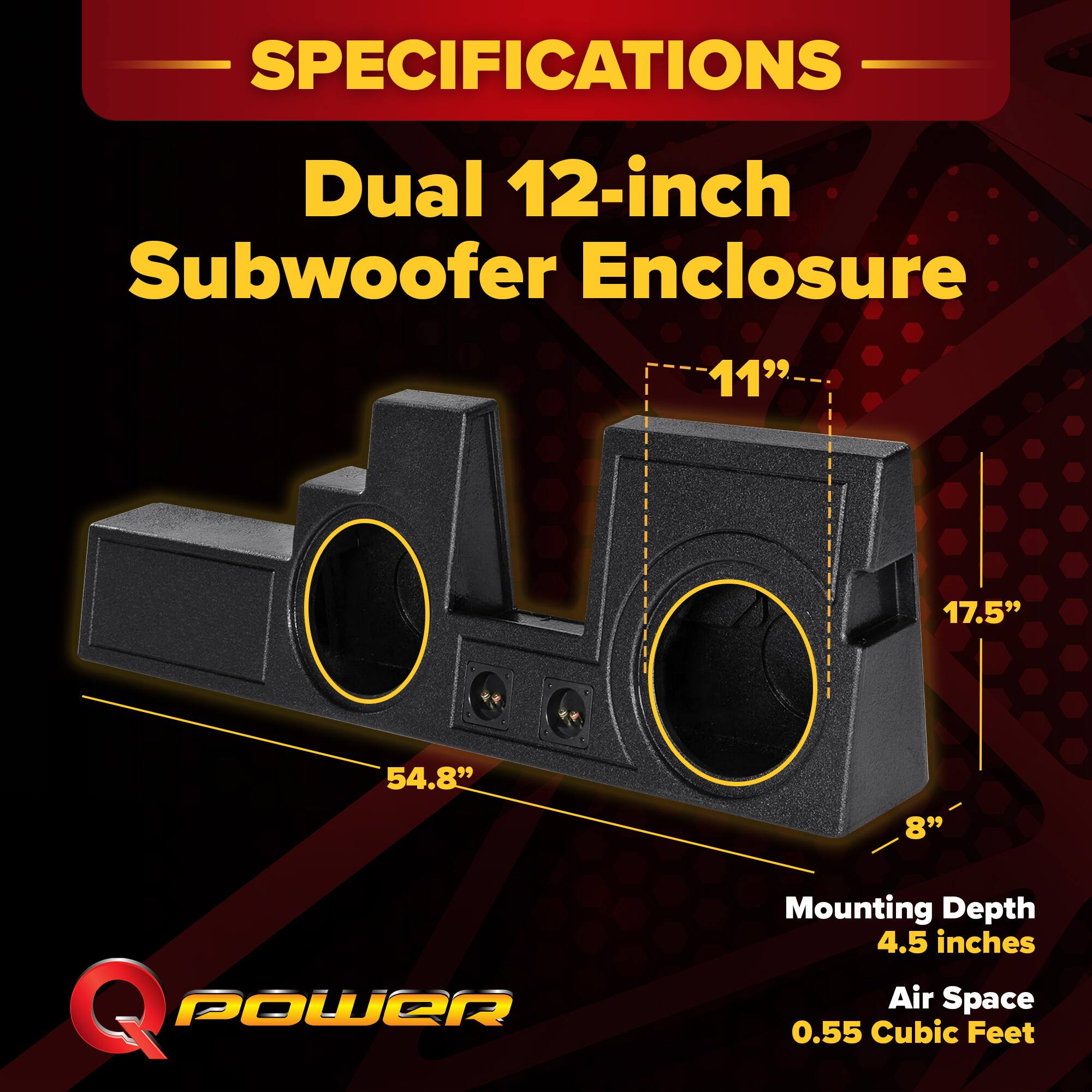 SPECIFICATIONS  
Dual 12-inch Subwoofer Enclosure  
11" x 17.5" x 54.8"  
8"  
Mounting Depth: 4.5 inches  
Air Space: 0.55 Cubic Feet