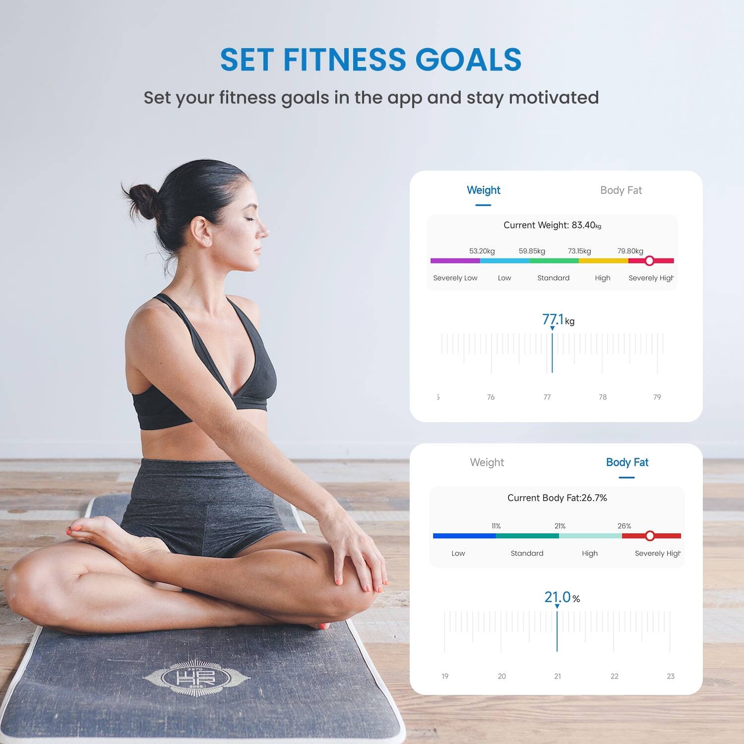 SET FITNESS GOALS  
Set your fitness goals in the app and stay motivated  

Weight  
Current Weight: 83.40kg  
53.20kg 59.85kg 73.15kg 70.80kg  
Severely Low Low Standard High Severely High  
77.1 kg  

Body Fat  
Current Body Fat: 26.7%  
21% 26% Low Standard High Severely High  
21.0%