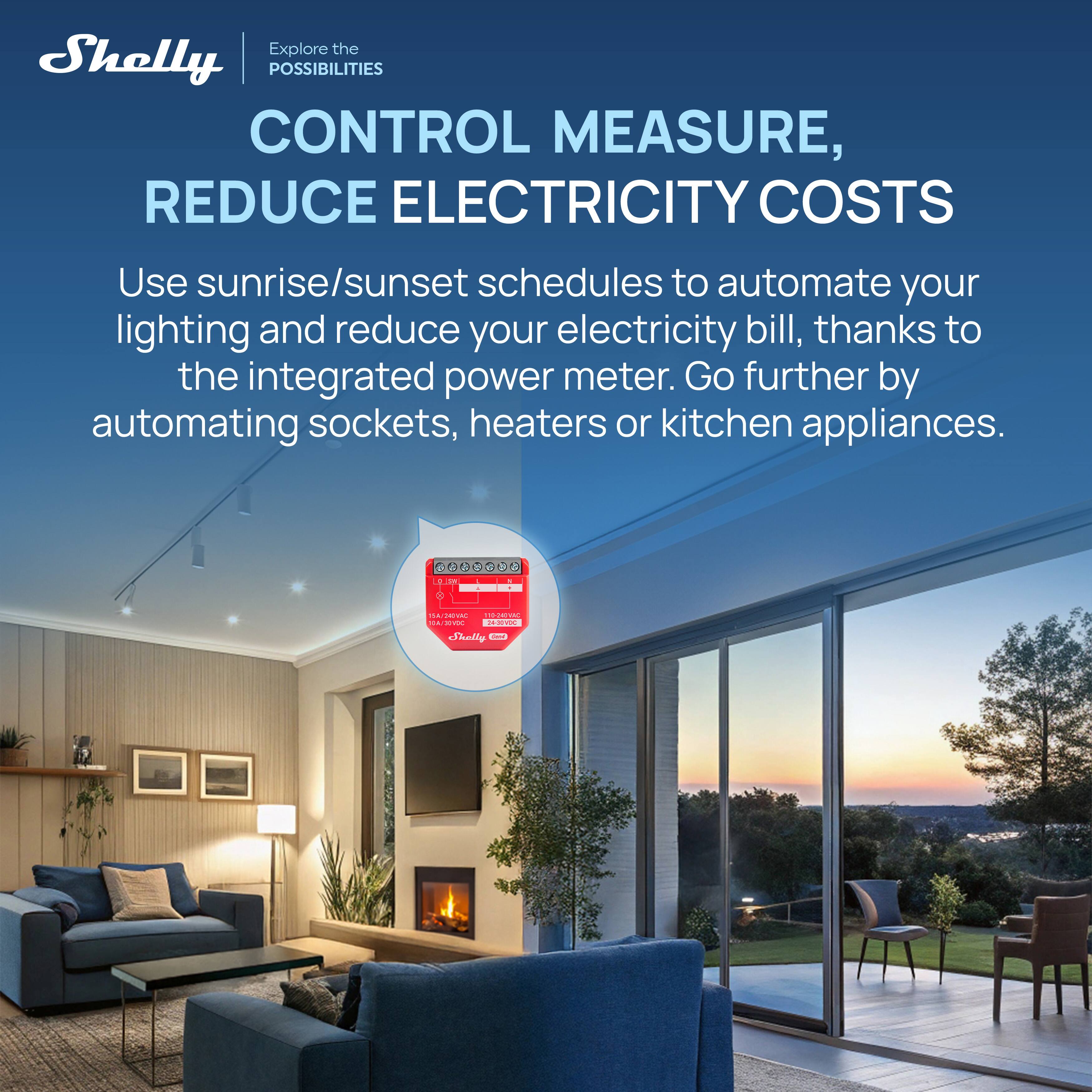 Explore the Shelly POSSIBILITIES

CONTROL MEASURE, REDUCE ELECTRICITY COSTS

Use sunrise/sunset schedules to automate your lighting and reduce your electricity bill, thanks to the integrated power meter. Go further by automating sockets, heaters or kitchen appliances.