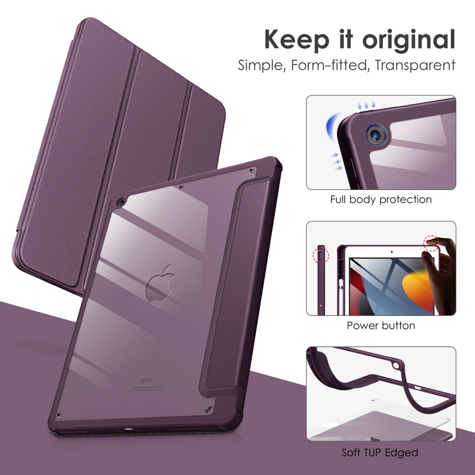 Keep it original  
Simple, Form-fitted, Transparent  
Full body protection  
Power button  
Soft TUP Edged
