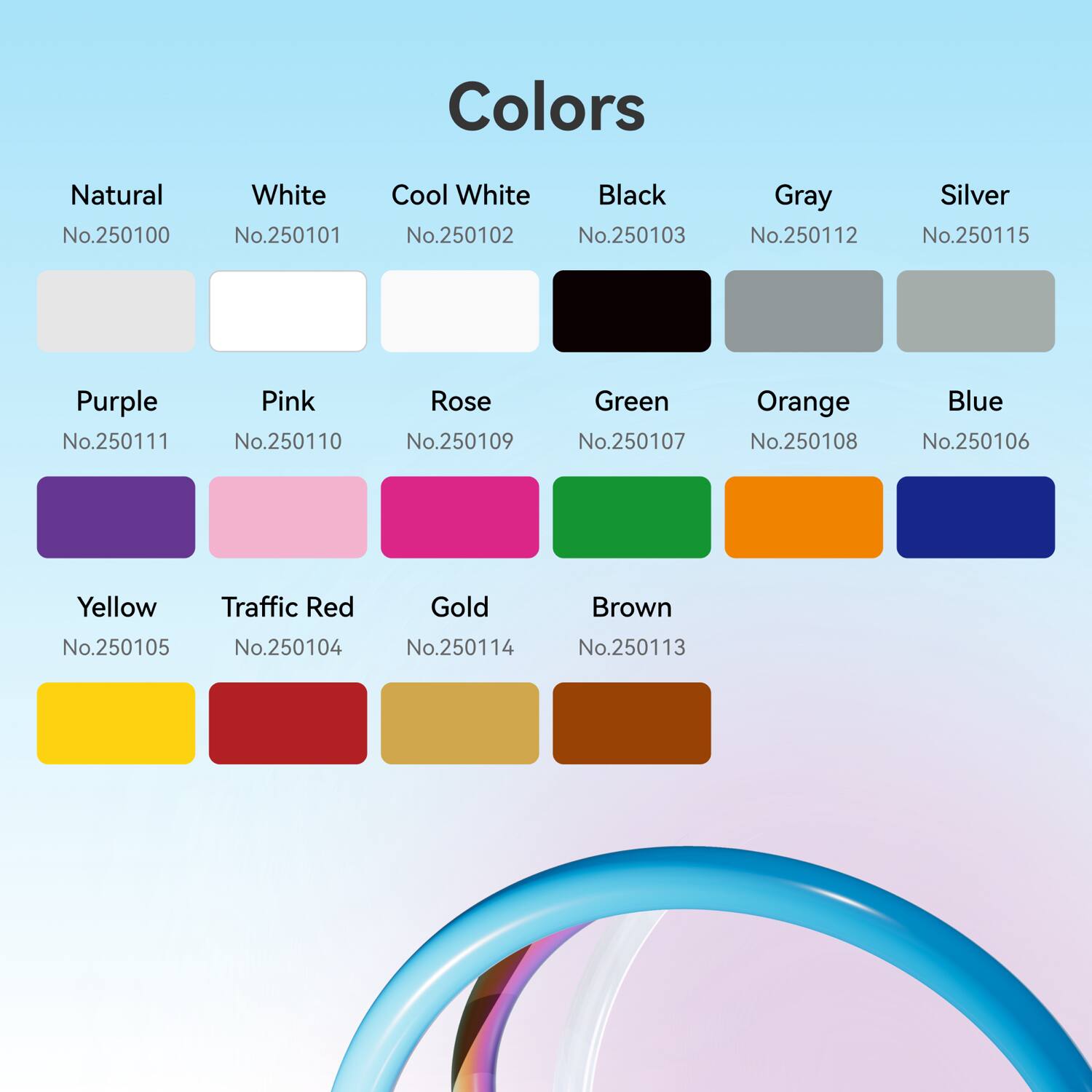 Sure, here is the corrected and grouped text:

**Colors**

- **Natural**  
  No.250100

- **White**  
  No.250101

- **Cool White**  
  No.250102

- **Black**  
  No.250103

- **Gray**  
  No.250112

- **Silver**  
  No.250115

- **Purple**  
  No.250111

- **Pink**  
  No.250110

- **Rose**  
  No.250109

- **Green**  
  No.250107

- **Orange**  
  No.250108

- **Blue**  
  No.250106

- **Yellow**  
  No.250105

- **Traffic Red**  
  No.250104

- **Gold**  
  No.250114

- **Brown**  
  No.250113
