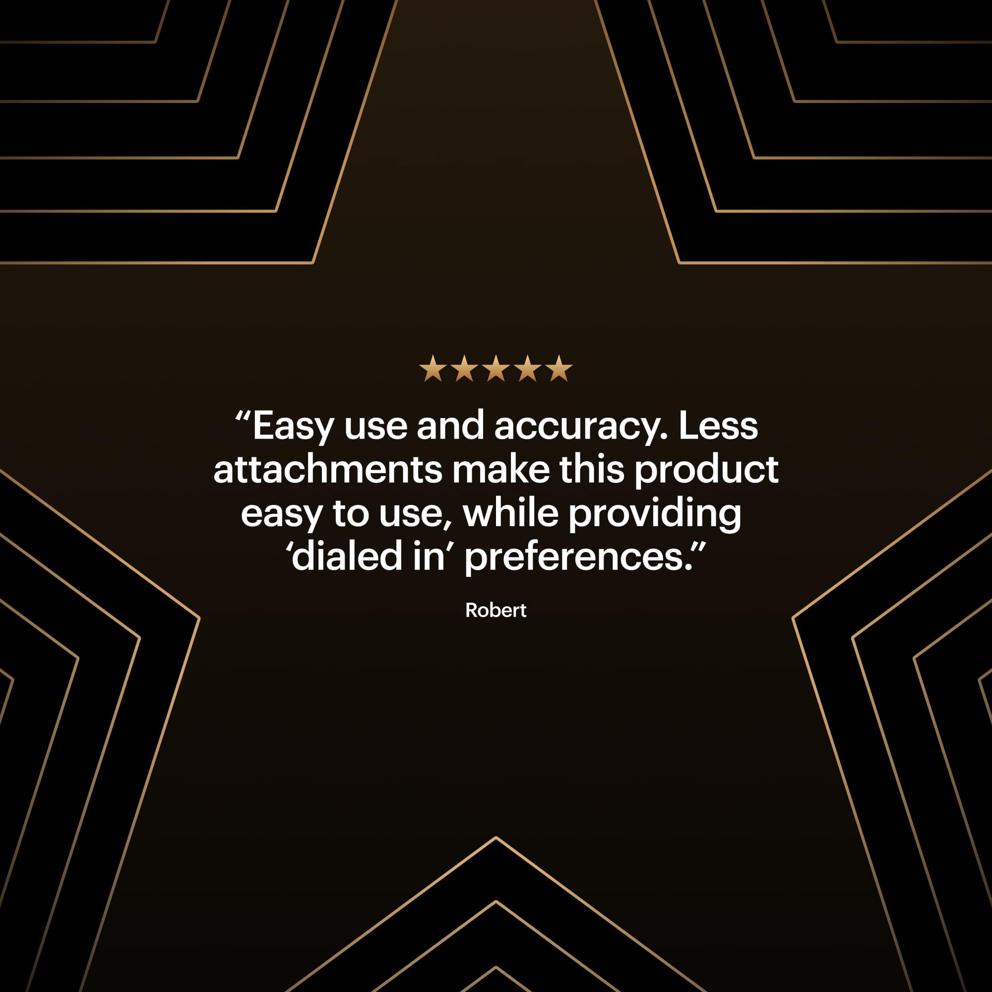 "Easy use and accuracy. Less attachments make this product easy to use, while providing 'dialed in' preferences." - Robert