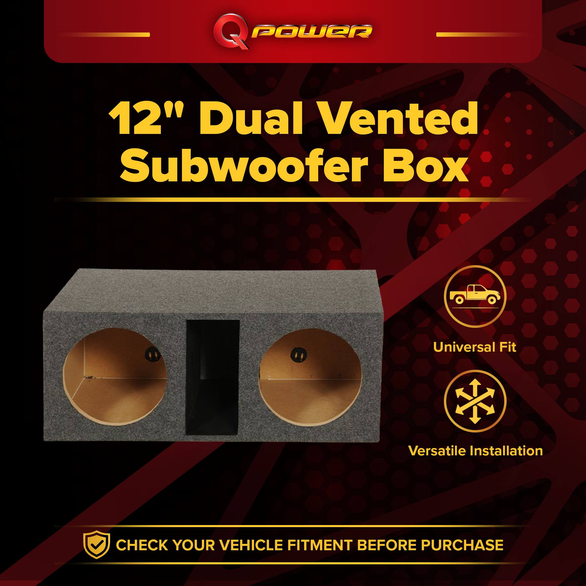 Q POWER 12" Dual Vented Subwoofer Box  
Universal Fit  
Versatile Installation  
CHECK YOUR VEHICLE FITMENT BEFORE PURCHASE