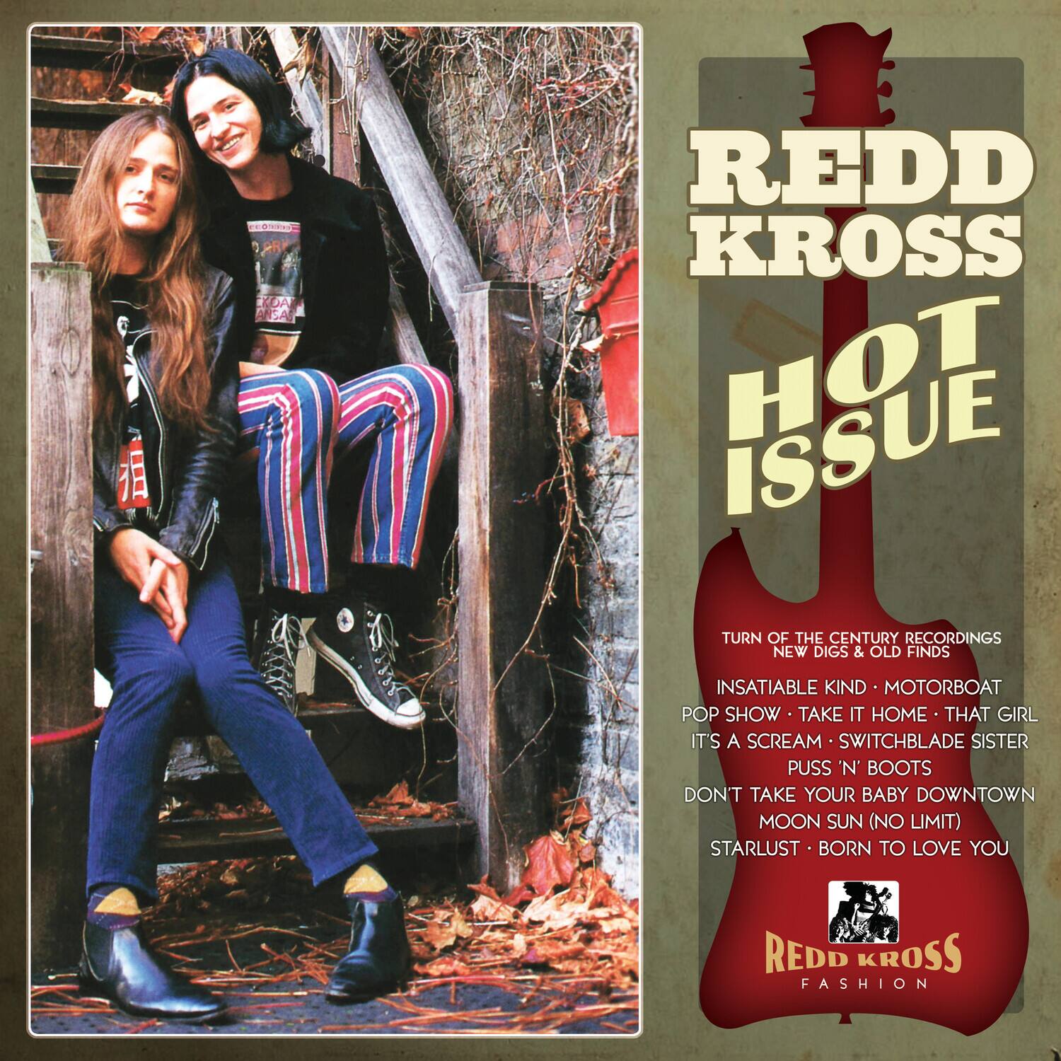 REDD KROSS  
HOT ISSUE  

TURN OF THE CENTURY RECORDINGS  
NEW DIGS & OLD FINDS  
INSATIABLE KIND • MOTORBOAT  
POP SHOW • TAKE IT HOME • THAT GIRL  
IT'S A SCREAM • SWITCHBLADE SISTER  
PUSS 'N' BOOTS  
DON'T TAKE YOUR BABY DOWNTOWN  
MOON SUN (NO LIMIT)  
STARLUST • BORN TO LOVE YOU  

REDD KROSS  
FASHION