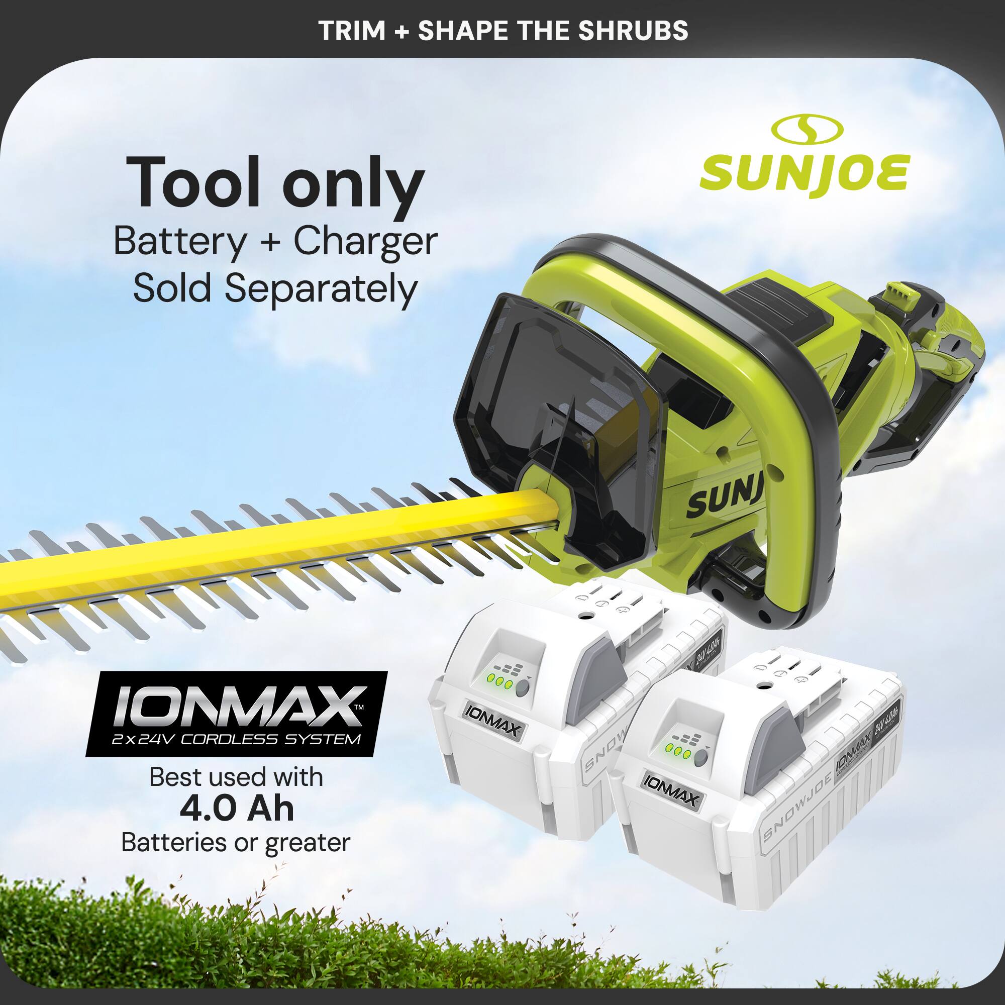 TRIM + SHAPE THE SHRUBS

Tool only  
Battery + Charger Sold Separately

SUNJOE  
IONMAX  
2x24V CORDLESS SYSTEM  
Best used with 4.0 Ah Batteries or greater