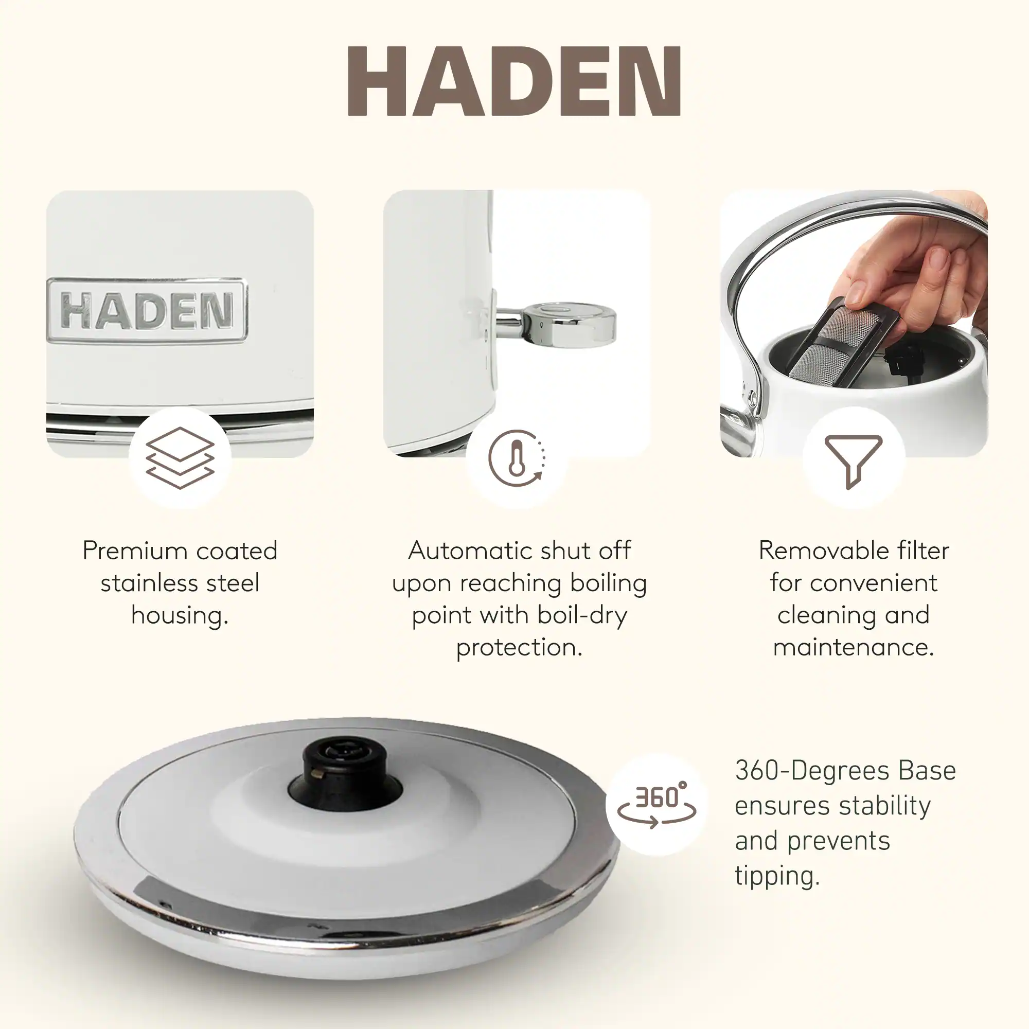 HADEN

Premium coated stainless steel housing.  
Automatic shut off upon reaching boiling point with boil-dry protection.  
Removable filter for convenient cleaning and maintenance.  
360-Degrees Base ensures stability and prevents tipping.
