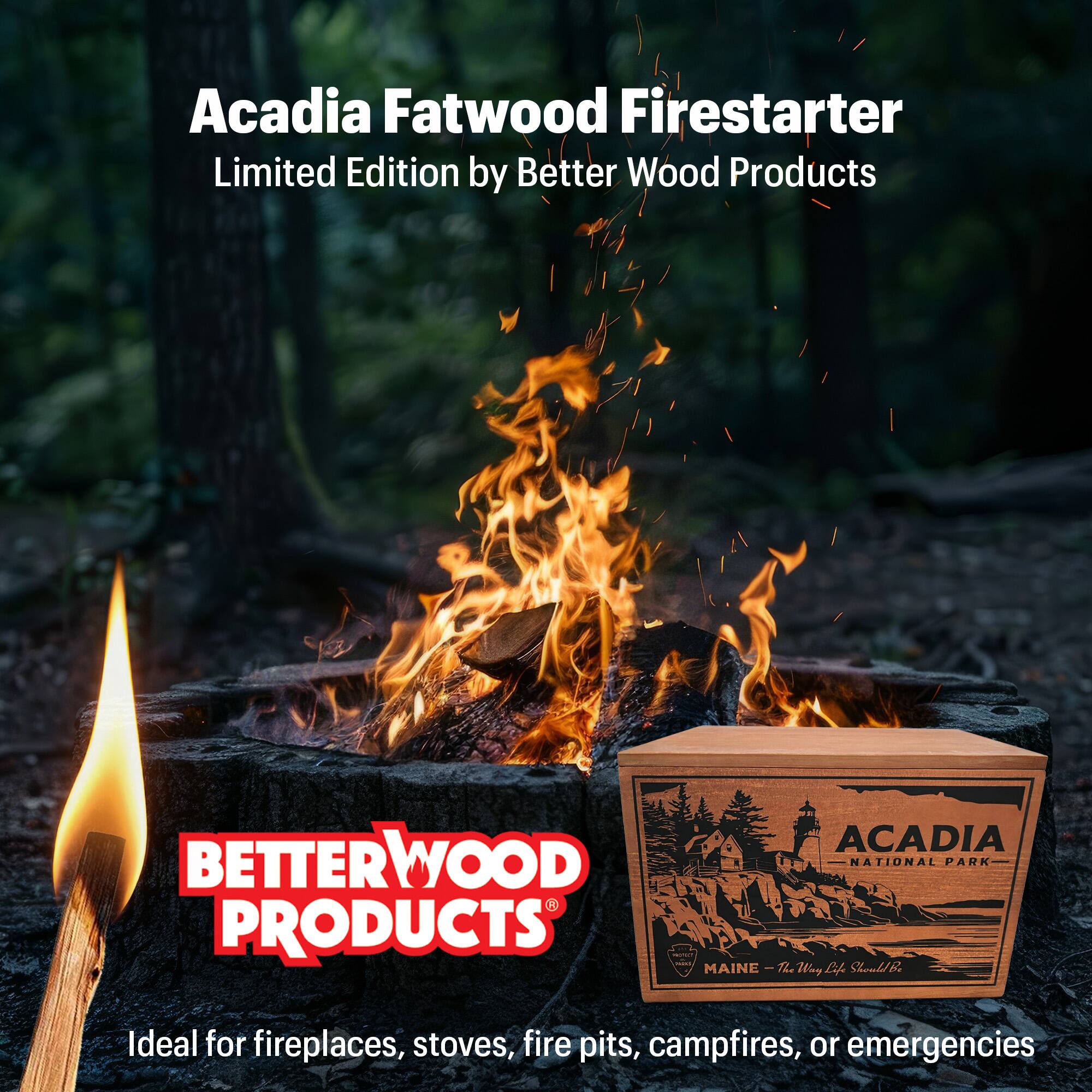 Acadia Fatwood Firestarter  
Limited Edition by Better Wood Products  

Ideal for fireplaces, stoves, fire pits, campfires, or emergencies  

ACADIA  
NATIONAL PARK  
MAINE - The Way Life Should Be