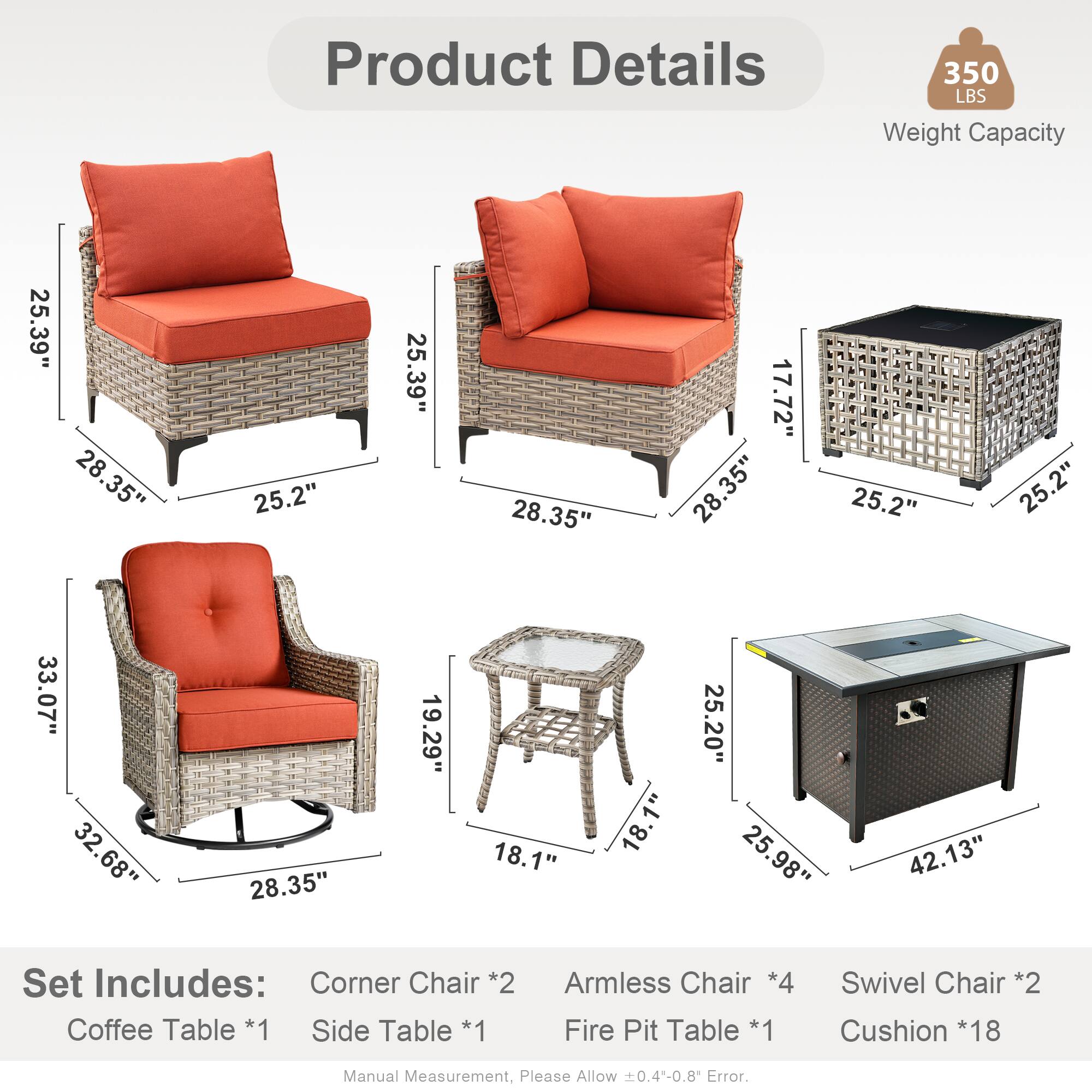 Product Details  
350 LBS Weight Capacity  

Dimensions:  
- 25.39"  
- 28.35"  
- 25.2"  
- 17.72"  
- 33.07"  
- 32.68"  
- 19.29"  
- 18.1"  
- 25.20"  
- 25.98"  
- 42.13"  

Set Includes:  
- Corner Chair *2  
- Coffee Table *1  
- Side Table *1  
- Armless Chair *4  
- Fire Pit Table *1  
- Swivel Chair *2  
- Cushion *18  

Manual Measurement, Please Allow 0.4-0.8 Error.
