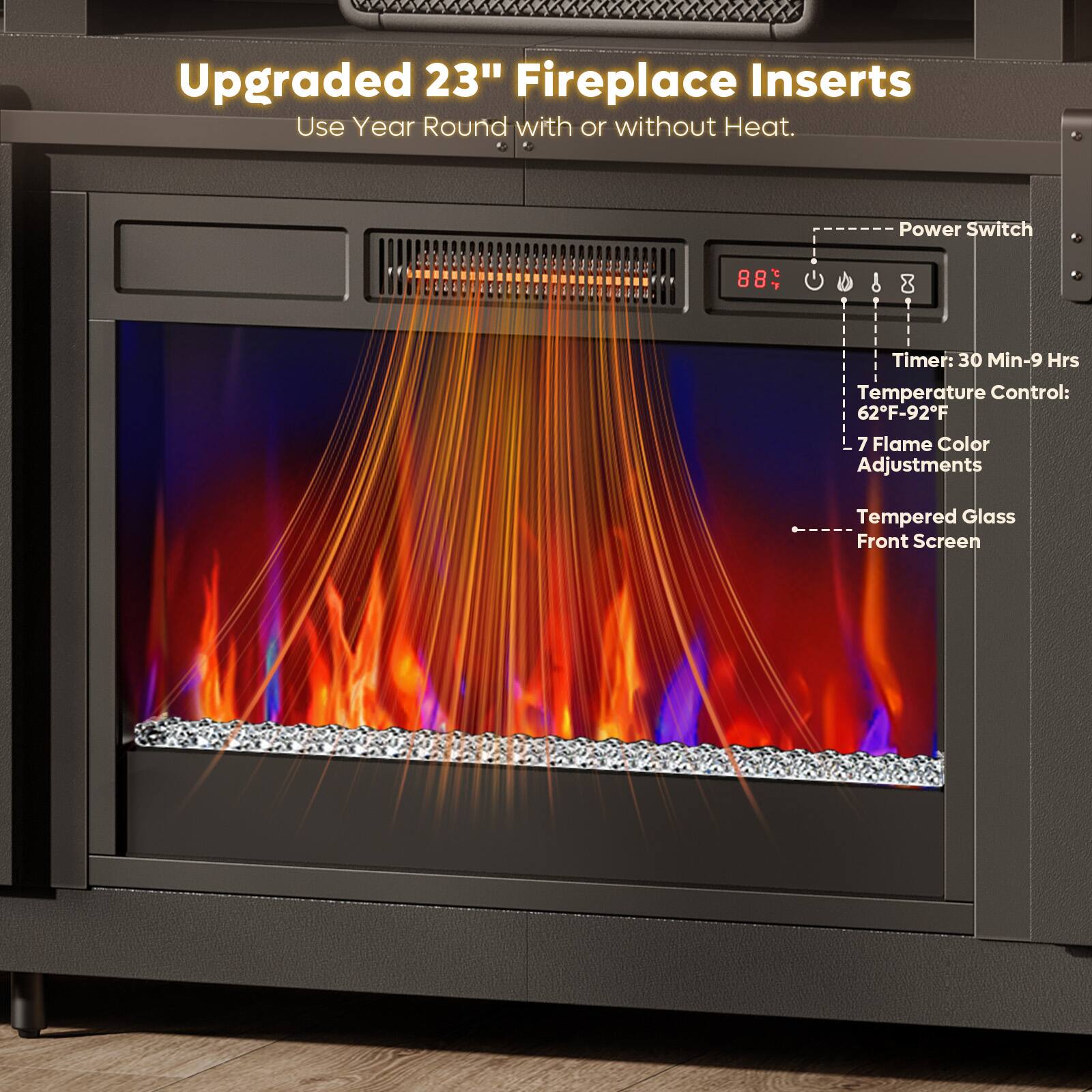 Upgraded 23" Fireplace Inserts  
Use Year Round with or without Heat.

- Power Switch
- Timer: 30 Min-9 Hrs
- Temperature Control: 62°F-92°F
- 7 Flame Color Adjustments
- Tempered Glass Front Screen