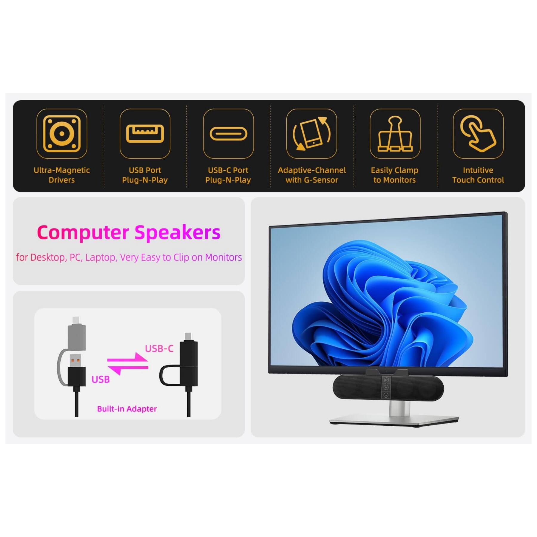 Ultra-Magnetic Drivers  
USB Port Plug-N-Play  
USB-C Port Plug-N-Play  
Adaptive-Channel with G-Sensor  
Easily Clamp to Monitors  
Intuitive Touch Control  

Computer Speakers  
for Desktop, PC, Laptop, Very Easy to Clip on Monitors  

USB-C USB Built-in Adapter