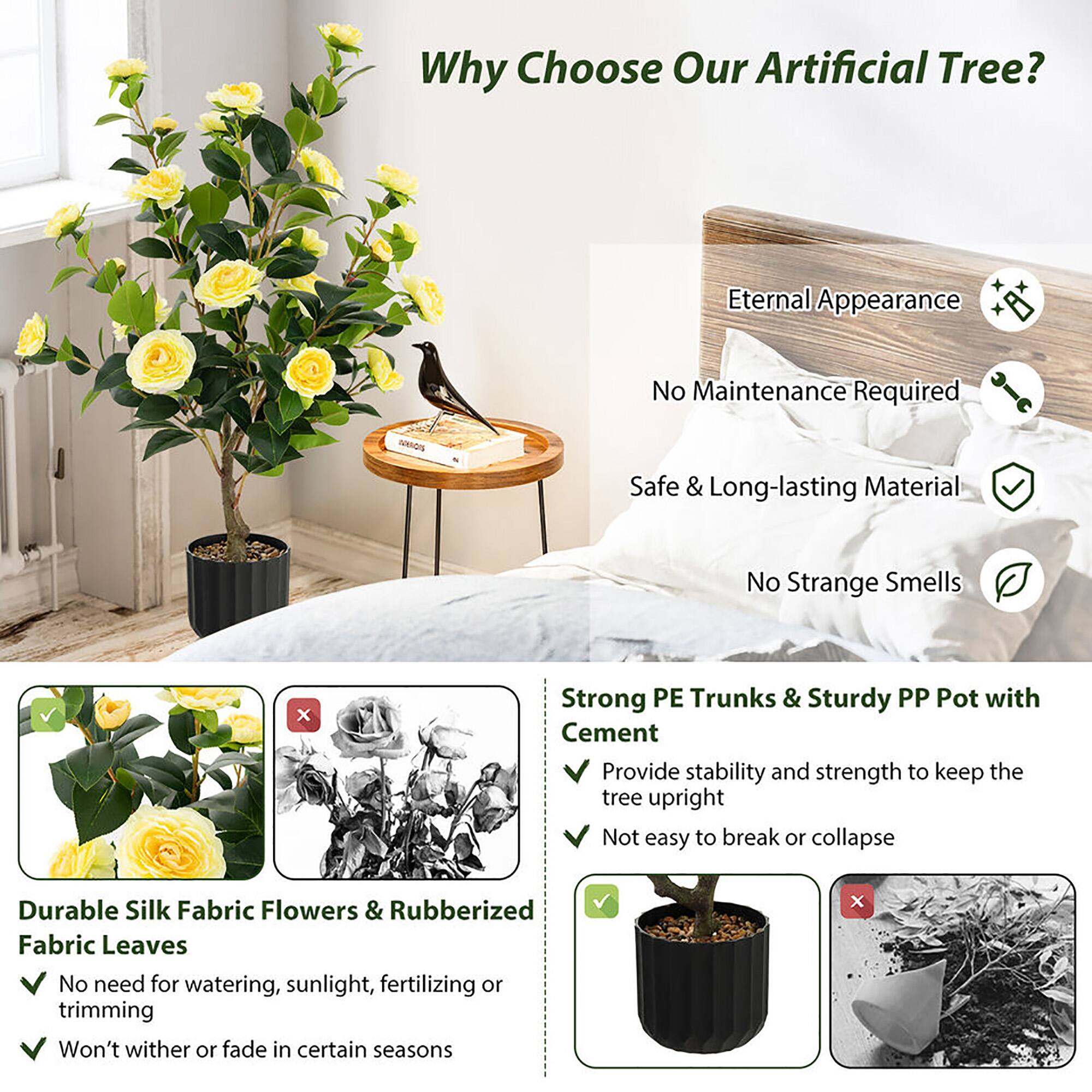 Why Choose Our Artificial Tree?

- Eternal Appearance
- No Maintenance Required
- Safe & Long-lasting Material
- No Strange Smells

Strong PE Trunks & Sturdy PP Pot with Cement
- Provide stability and strength to keep the tree upright
- Not easy to break or collapse

Durable Silk Fabric Flowers & Rubberized Fabric Leaves
- No need for watering, sunlight, fertilizing or trimming
- Won't wither or fade in certain seasons