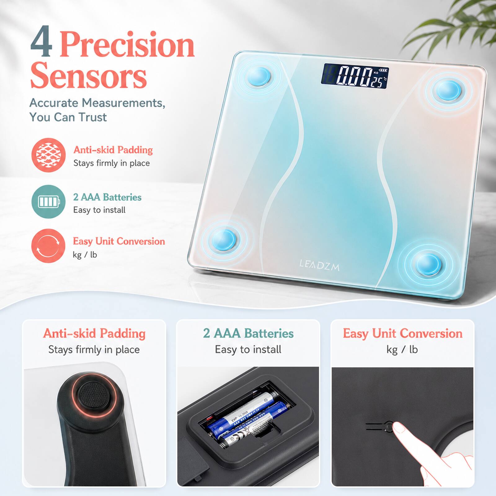 4 Precision Sensors  
Accurate Measurements, You Can Trust  

Anti-skid Padding  
Stays firmly in place  

2 AAA Batteries  
Easy to install  

Easy Unit Conversion  
kg / lb  

LEADZM