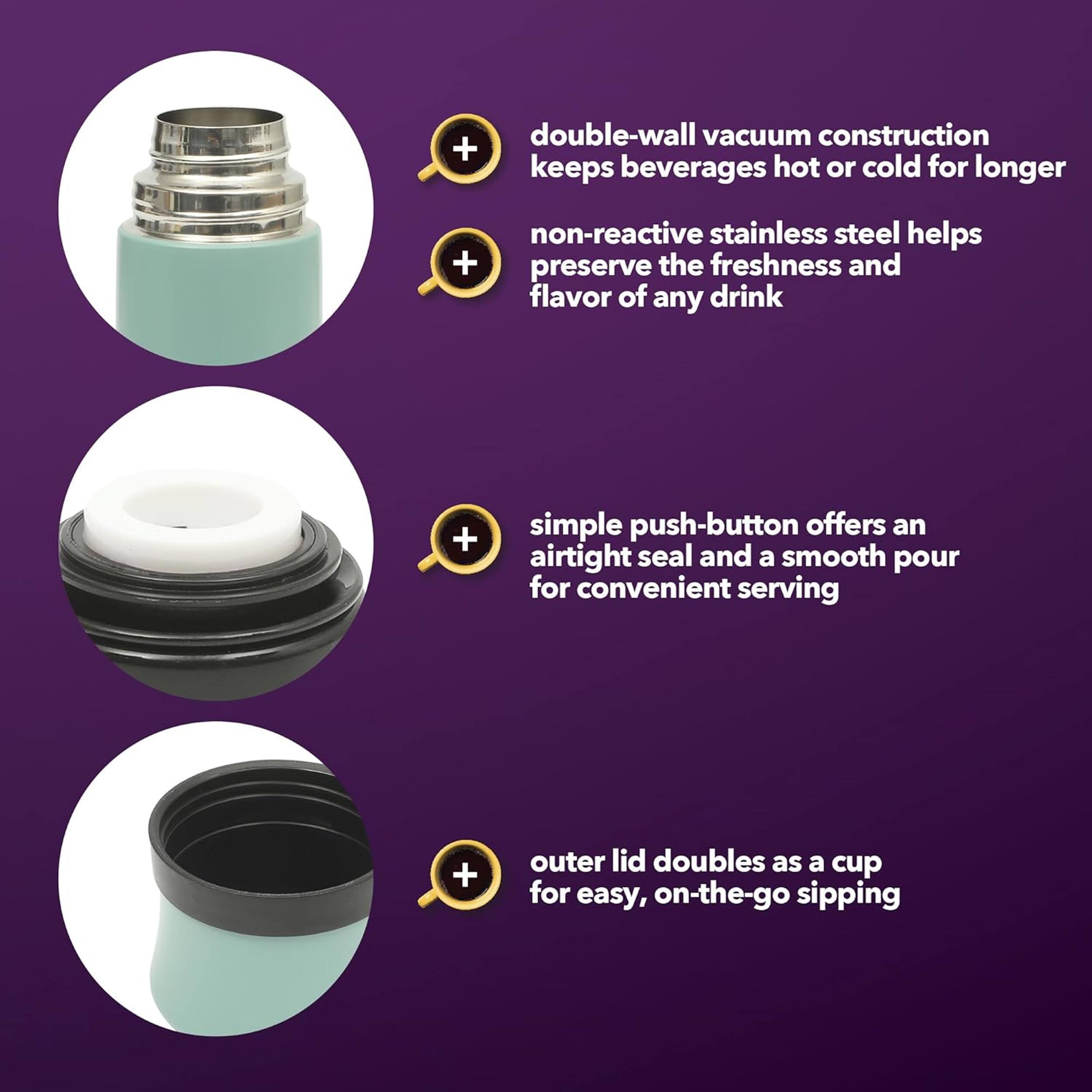 - double-wall vacuum construction keeps beverages hot or cold for longer
- non-reactive stainless steel helps preserve the freshness and flavor of any drink
- simple push-button offers an airtight seal and a smooth pour for convenient serving
- outer lid doubles as a cup for easy, on-the-go sipping