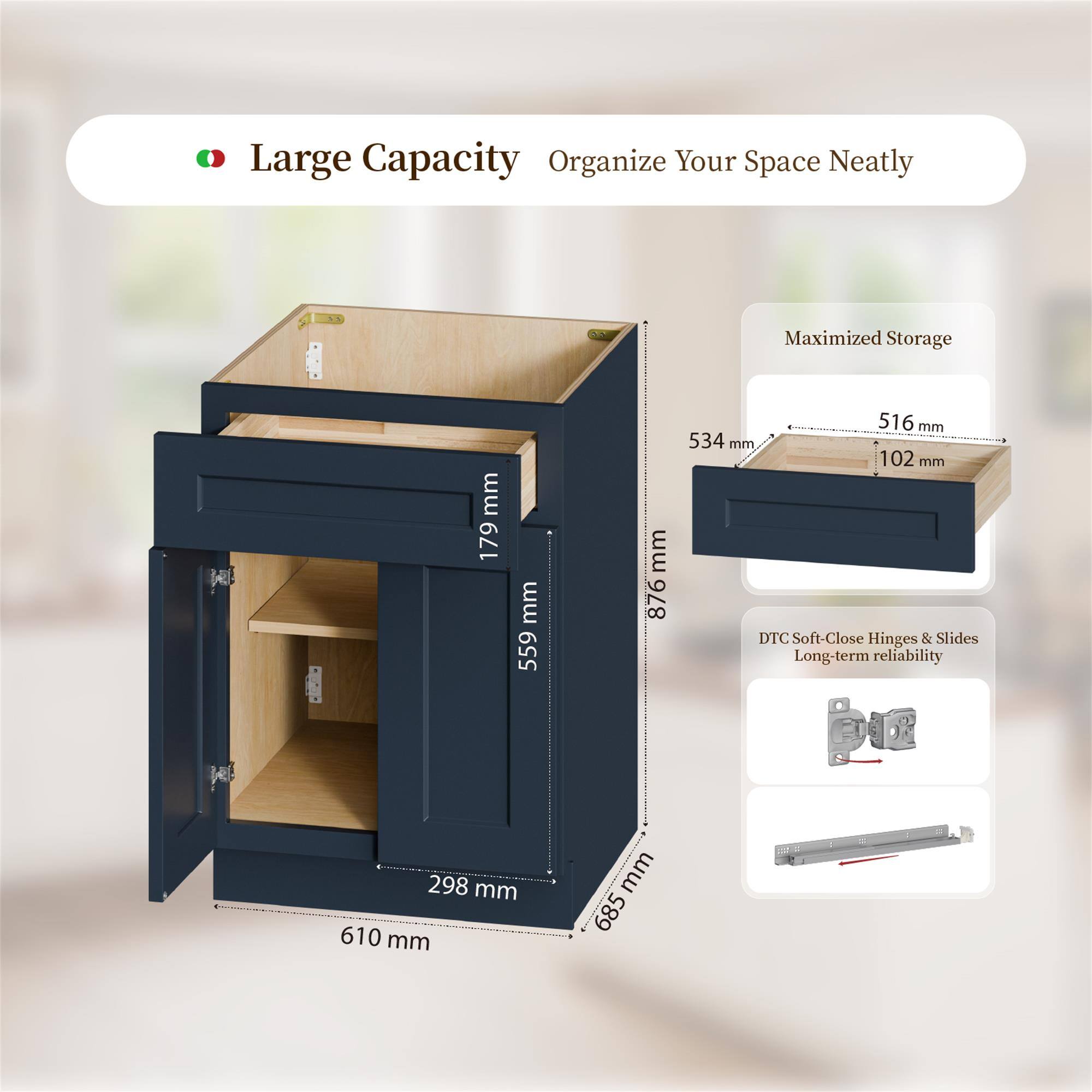 Large Capacity Organize Your Space Neatly  
Maximized Storage  
179 mm  
559 mm  
876 mm  
516 mm  
534 mm  
102 mm  
DTC Soft-Close Hinges & Slides  
Long-term reliability  
298 mm  
610 mm  
685 mm