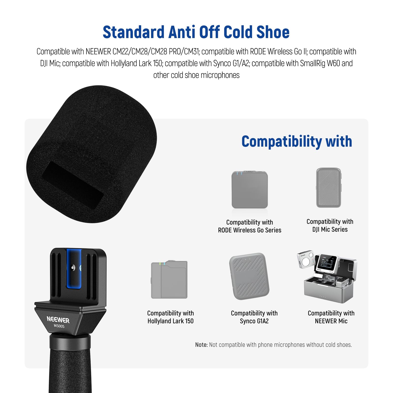 Standard Anti Off Cold Shoe

Compatible with NEEWER CM22/CM28/CM28 PRO/CM31; compatible with RODE Wireless Go II; compatible with DJI Mic; compatible with Hollyland Lark 150; compatible with Synco G1/A2; compatible with SmallRig W60 and other cold shoe microphones

Compatibility with
- RODE Wireless Go Series
- DJI Mic Series
- Hollyland Lark 150
- Synco G1/A2
- NEEWER Mic

Note: Not compatible with phone microphones without cold shoes.