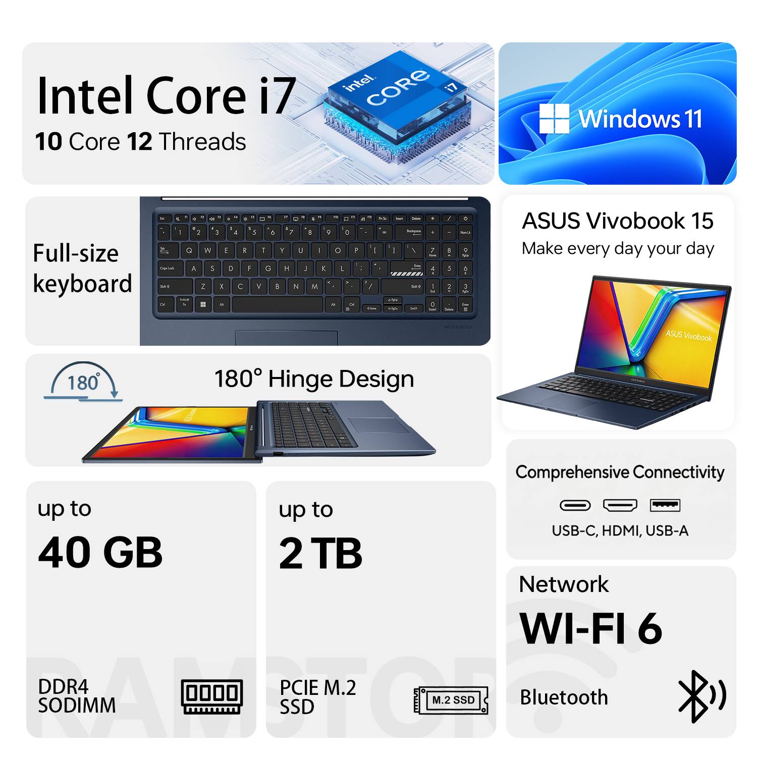 Intel Core i7 10 Core 12 Threads  
Windows 11  
ASUS Vivobook 15  
Make every day your day  
Full-size keyboard  
180° Hinge Design  
Comprehensive Connectivity: USB-C, HDMI, USB-A  
Network: WI-FI 6  
Bluetooth  
up to 40 GB DDR4 SODIMM  
up to 2 TB PCIe M.2 SSD
