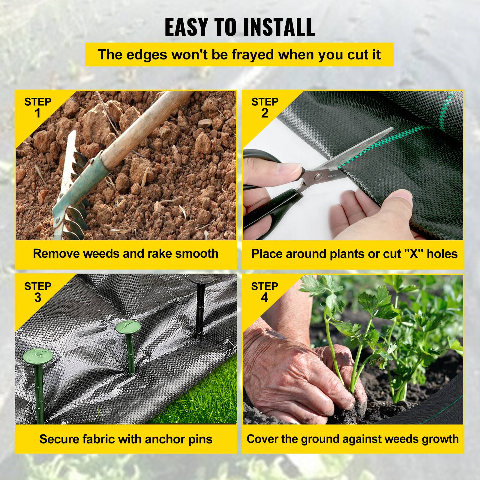 EASY TO INSTALL
The edges won't be frayed when you cut it

STEP 1
Remove weeds and rake smooth

STEP 2
Place around plants or cut "X" holes

STEP 3
Secure fabric with anchor pins

STEP 4
Cover the ground against weeds growth