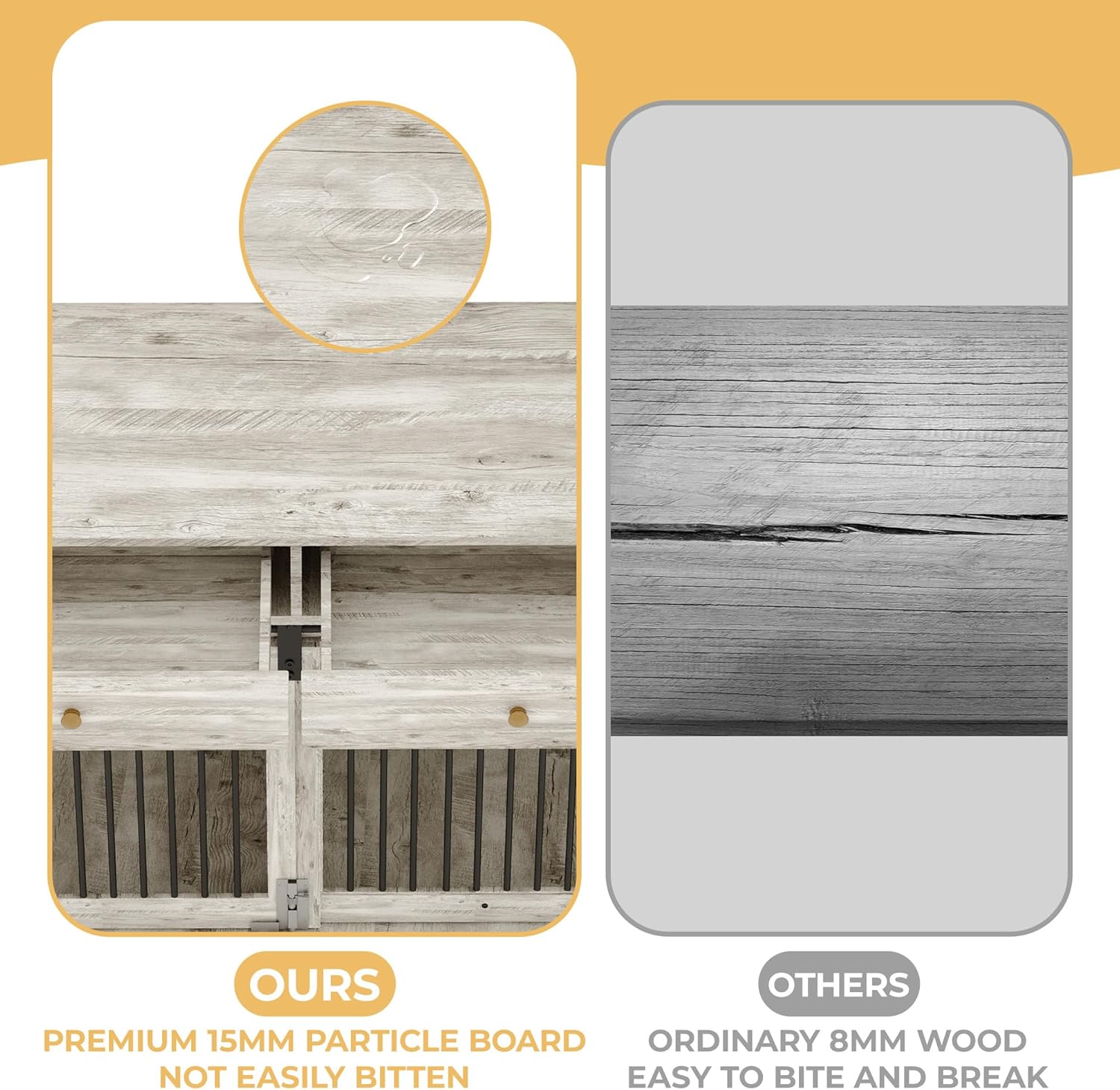OURS  
PREMIUM 15MM PARTICLE BOARD  
NOT EASILY BITTEN  

OTHERS  
ORDINARY 8MM WOOD  
EASY TO BITE AND BREAK