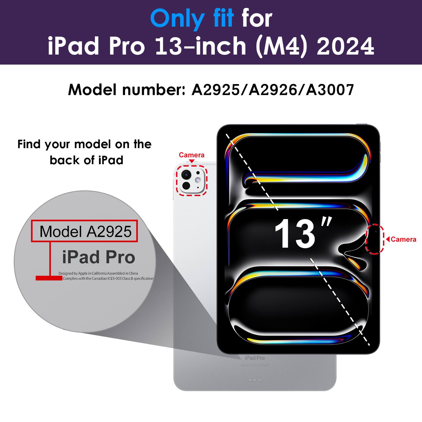 Only fit for iPad Pro 13-inch (M4) 2024  
Model number: A2925/A2926/A3007  

Find your model on the back of iPad  
Model A2925  
iPad Pro  
Designed by Apple in California Assembled in China  
Complies with the Canadian ICES-003 Class B specification  

13"  
Camera