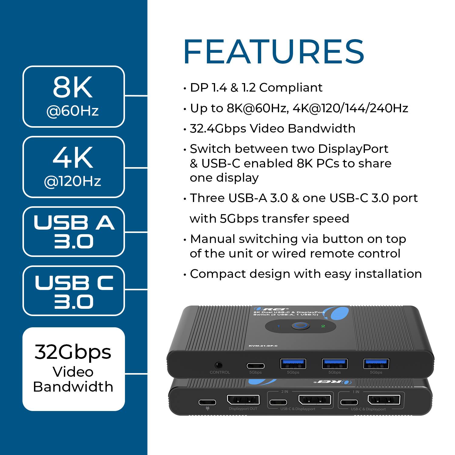8K @60Hz  
4K @120Hz  
USB A 3.0  
USB C 3.0  

FEATURES  
DP 1.4 & 1.2 Compliant  
Up to 8K@60Hz, 4K@120/144/240Hz  
32.4Gbps Video Bandwidth  
Switch between two DisplayPort & USB-C enabled 8K PCs to share one display  
Three USB-A 3.0 & one USB-C 3.0 port with 5Gbps transfer speed  
Manual switching via button on top of the unit or wired remote control  
Compact design with easy installation