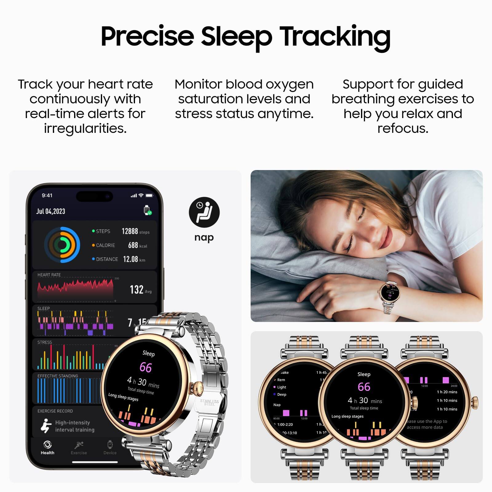 Precise Sleep Tracking

Track your heart rate continuously with real-time alerts for irregularities.

Monitor blood oxygen saturation levels and stress status anytime.

Support for guided breathing exercises to help you relax and refocus.

9:41 Jul 04, 2023

STEPS 12888 steps

CALORIE 688 kcal

DISTANCE 12.08 km

HEART RATE 132 bpm

SLEEP 7 15

STRESS EFFECTIVE STANDING EXERCISE RECORD

High-intensity interval training

Sleep 66

4 h 30 mins

Total sleep time

Long sleep stages

- REM 1 h 20 mins

- Light Sleep 1 h 10 mins

- Deep Sleep 1 h 10 mins

- Nap 10 mins

Use the App to access more data
