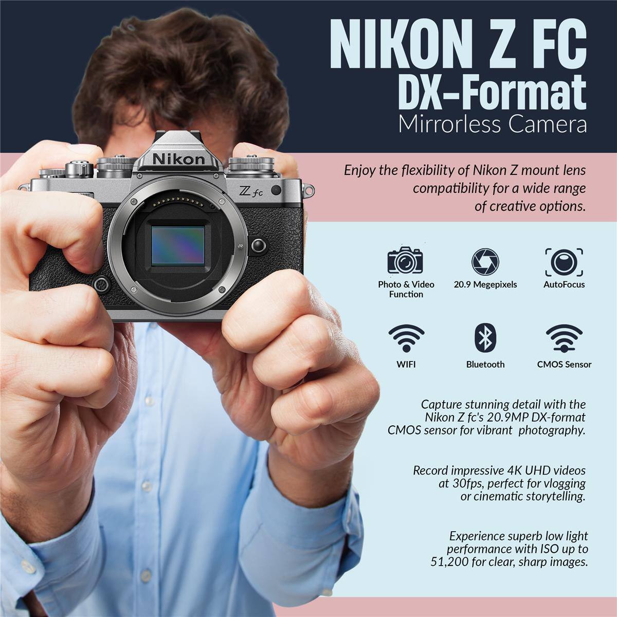 NIKON Z FC DX-Format Mirrorless Camera

Nikon Zfc

Enjoy the flexibility of Nikon Z mount lens compatibility for a wide range of creative options.

Photo & Video Function
20.9 Megapixels
AutoFocus
WIFI
Bluetooth
CMOS Sensor

Capture stunning detail with the Nikon Z fc's 20.9MP DX-format CMOS sensor for vibrant photography.

Record impressive 4K UHD videos at 30fps, perfect for vlogging or cinematic storytelling.

Experience superb low light performance with ISO up to 51,200 for clear, sharp images.