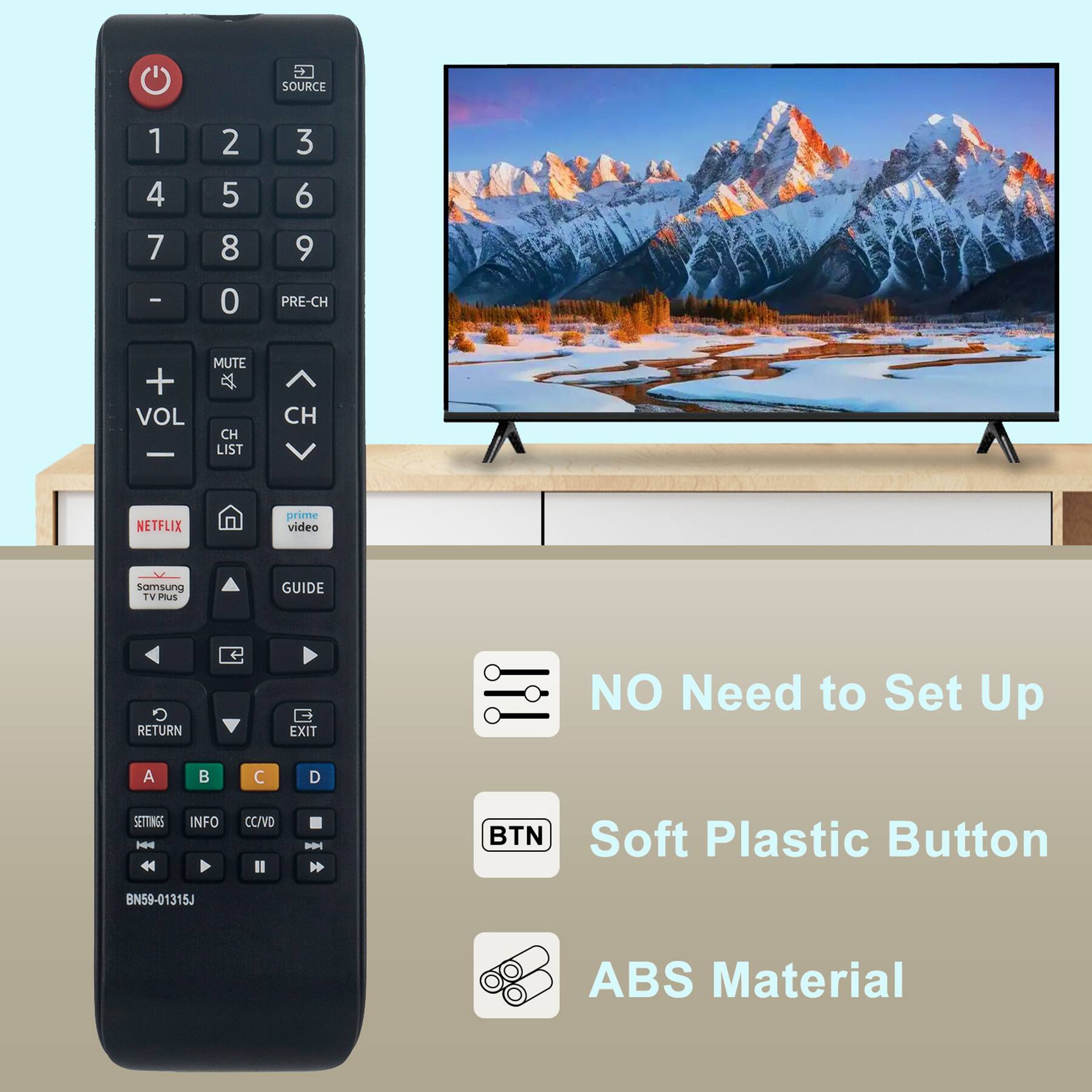 SOURCE 1 2 3 4 5 6 7 8 9 0 PRE-CH VOL MUTE CH LIST CH NETFLIX prime video samsung TV PLUS GUIDE RETURN EXIT A B C D SETTINGS INFO CC/VD II - BTN BN59-01315J

NO Need to Set Up

Soft Plastic Button

ABS Material