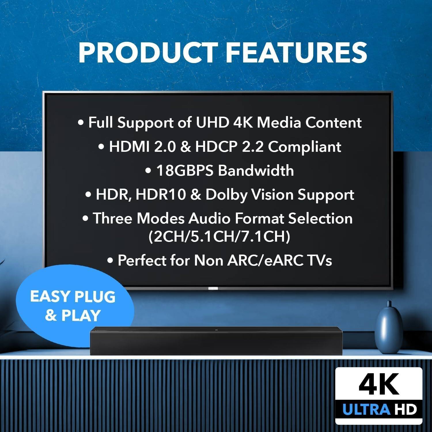 PRODUCT FEATURES

- Full Support of UHD 4K Media Content
- HDMI 2.0 & HDCP 2.2 Compliant
- 18GBPS Bandwidth
- HDR, HDR10 & Dolby Vision Support
- Three Modes Audio Format Selection (2CH/5.1CH/7.1CH)
- Perfect for Non ARC/eARC TVs

EASY PLUG & PLAY

4K ULTRA HD