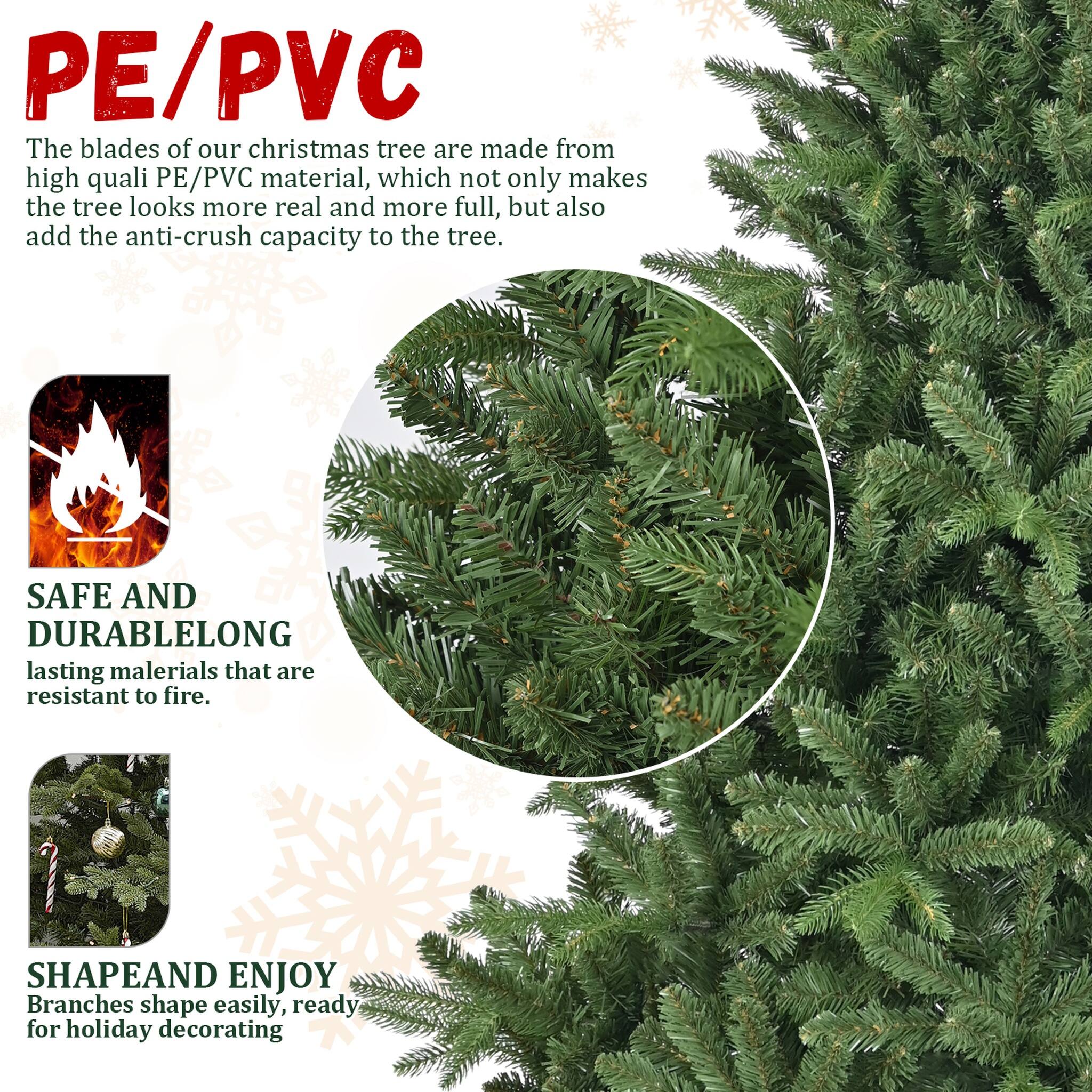 PE/PVC  
The blades of our christmas tree are made from high quality PE/PVC material, which not only makes the tree look more real and more full, but also add the anti-crush capacity to the tree.

SAFE AND DURABLE  
LONG lasting materials that are resistant to fire.

SHAPE AND ENJOY  
Branches shape easily, ready for holiday decorating
