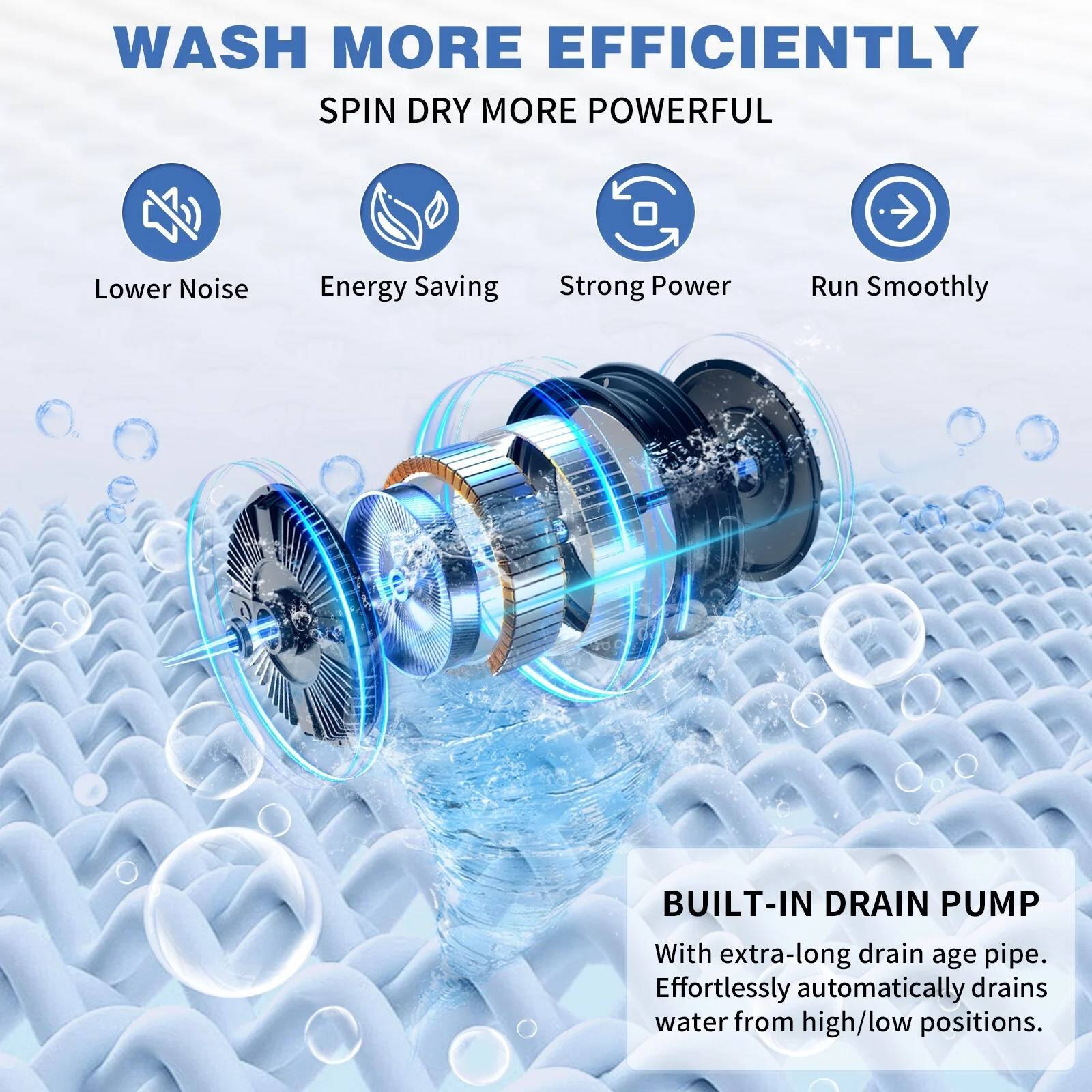WASH MORE EFFICIENTLY  
SPIN DRY MORE POWERFUL  

Lower Noise  
Energy Saving  
Strong Power  
Run Smoothly  

BUILT-IN DRAIN PUMP  
With extra-long drain age pipe.  
Effortlessly automatically drains water from high/low positions.
