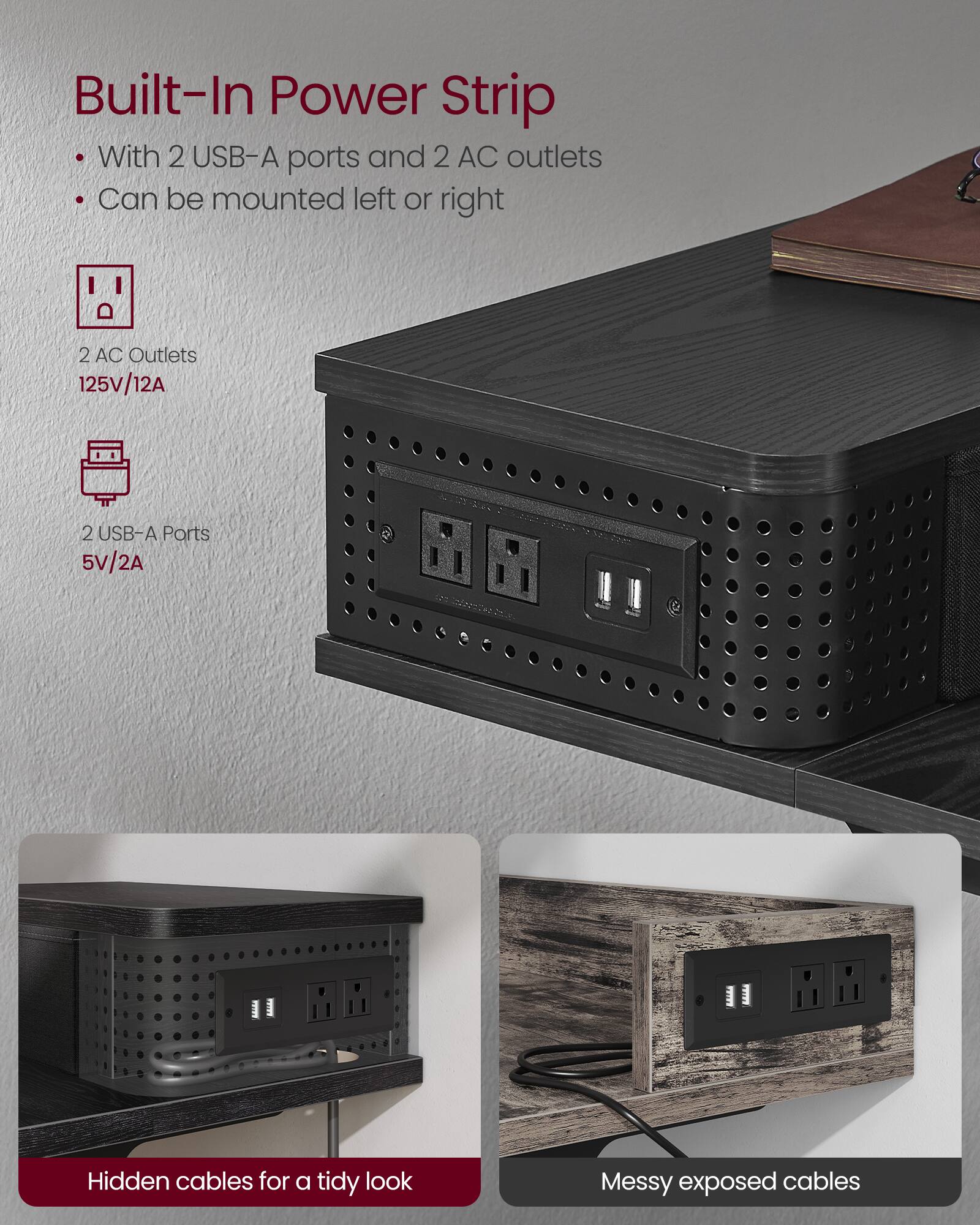 Built-In Power Strip

- With 2 USB-A ports and 2 AC outlets
- Can be mounted left or right

2 AC Outlets  
125V/12A

2 USB-A Ports  
5V/2A

Hidden cables for a tidy look

Messy exposed cables