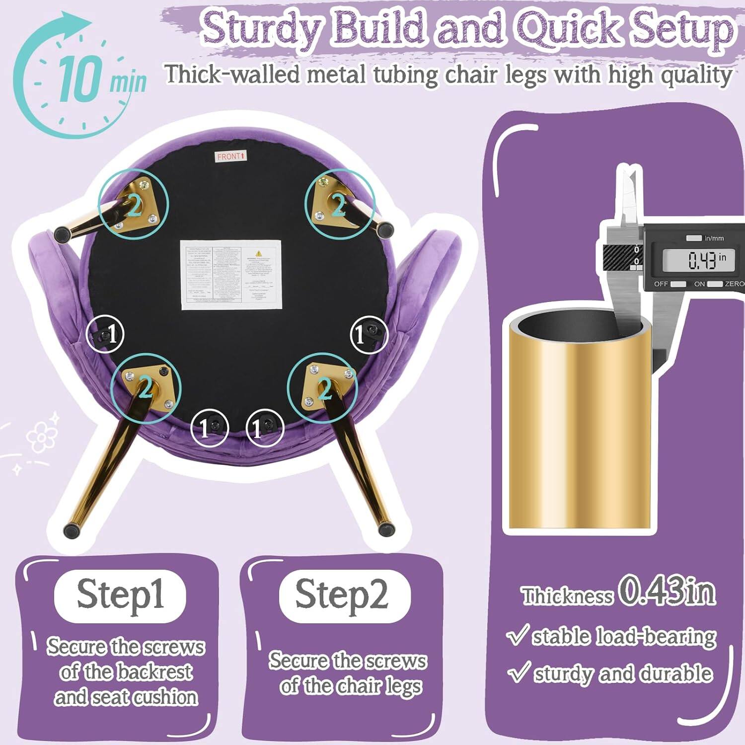 Sturdy Build and Quick Setup  
10 min  
Thick-walled metal tubing chair legs with high quality  

Step 1: Secure the screws of the backrest and seat cushion  
Step 2: Secure the screws of the chair legs  

Thickness: 0.43 in  
- stable load-bearing  
- sturdy and durable