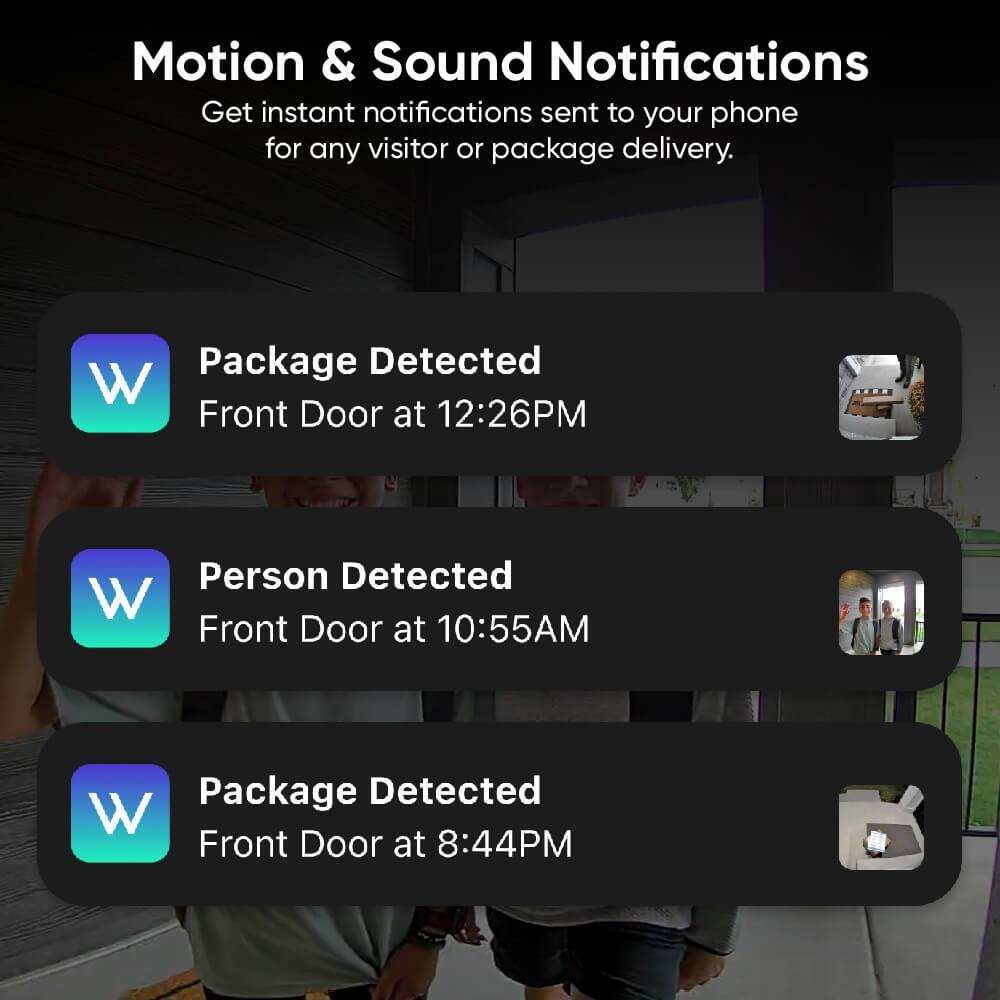 Motion & Sound Notifications: Get instant notifications sent to your phone for any visitor or package delivery.

1. Package Detected: W Front Door at 12:26PM
2. Person Detected: W Front Door at 10:55AM
3. Package Detected: W Front Door at 8:44PM