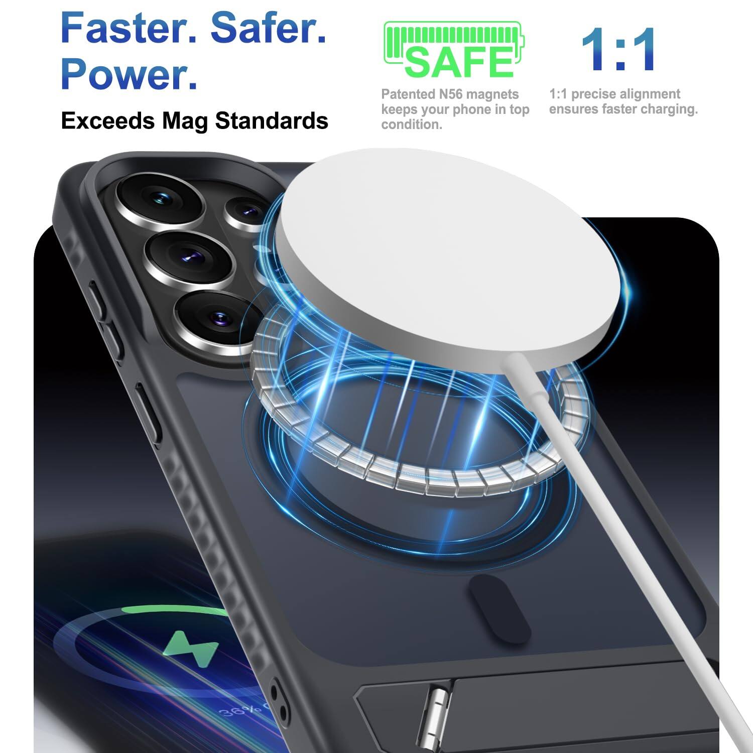 Faster. Safer. Power.  
Exceeds Mag Standards  

SAFE  
1:1  
Patented N56 magnets keep your phone in top condition.  
1:1 precise alignment ensures faster charging.