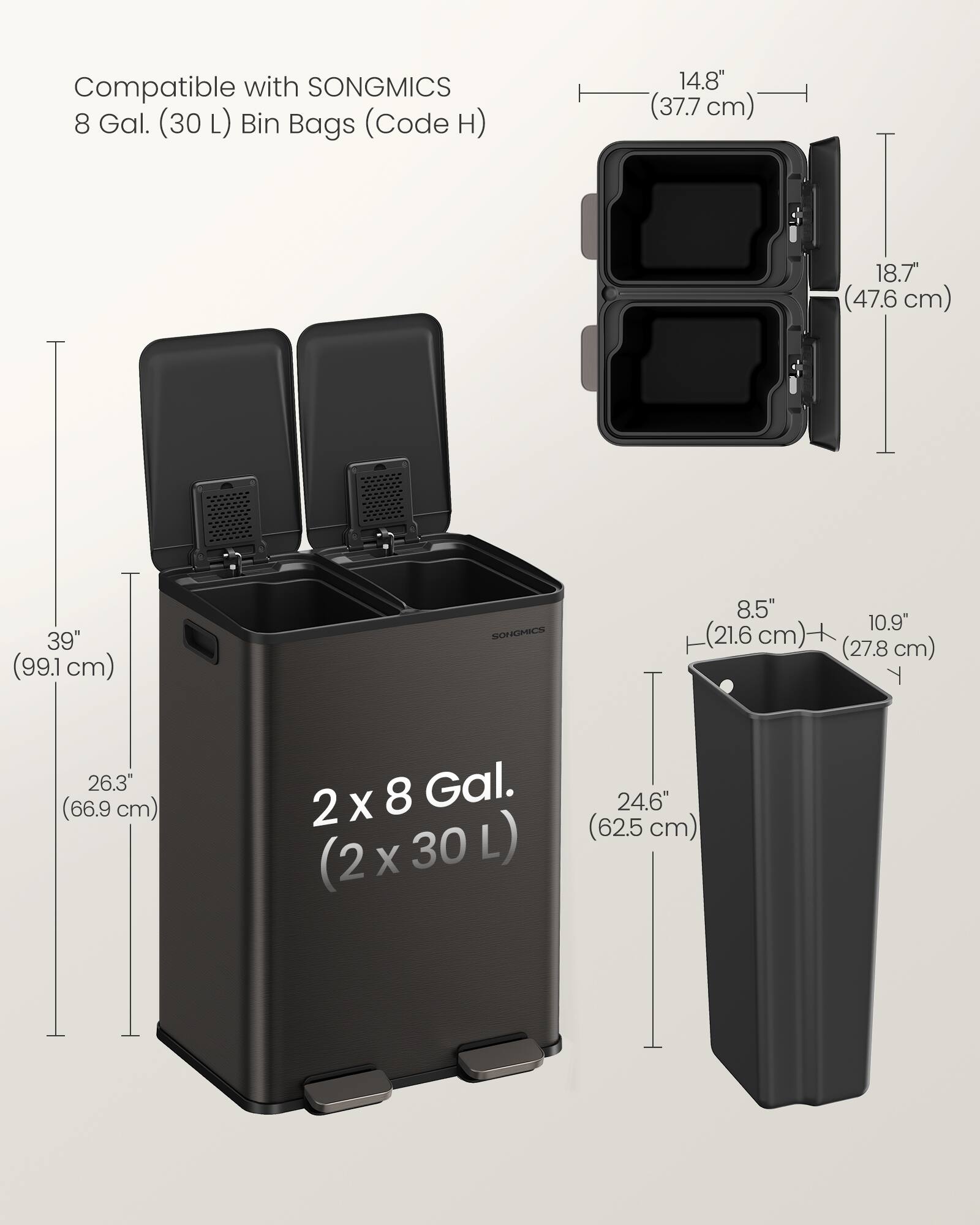 Compatible with SONGMICS 8 Gal. (30 L) Bin Bags (Code H)  
14.8" (37.7 cm)  
18.7" (47.6 cm)  
39" (99.1 cm)  
8.5" (21.6 cm)  
10.9" (27.8 cm)  
26.3" (66.9 cm)  
2 X 8 Gal. (2 x 30 L) (2x30L)