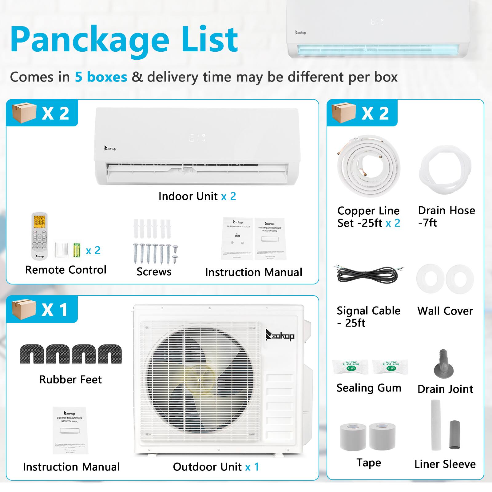 **Pancake List**

Comes in 5 boxes & delivery time may be different per box

- **Indoor Unit x 2**
  - Remote Control x 2
  - Screws x 2
  - Instruction Manual x 2

- **Copper Line Set - 25ft x 2**
  - Drain Hose - 7ft x 2

- **Outdoor Unit x 1**
  - Instruction Manual

- **Signal Cable - 25ft**
  - Wall Cover

- **Rubber Feet x 4**

- **Sealing Gum x 2**
  - Drain Joint

- **Tape x 2**
  - Liner Sleeve