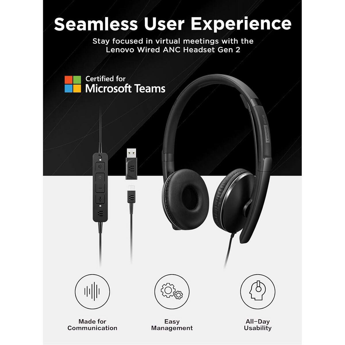 Seamless User Experience  
Stay focused in virtual meetings with the Lenovo Wired ANC Headset Gen 2  

Certified for Microsoft Teams  

Made for Communication  
Easy Management  
All-Day Usability