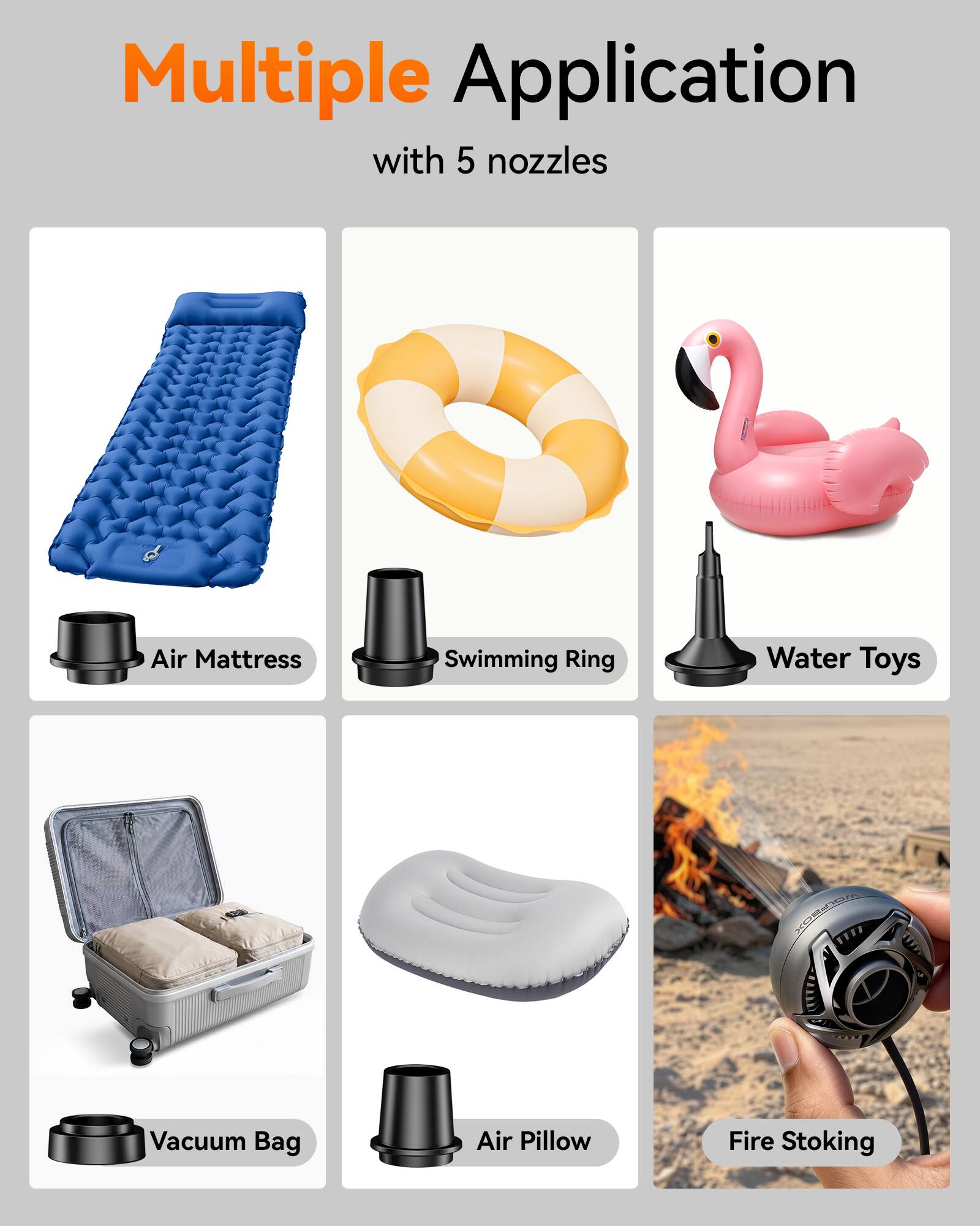 Multiple Application with 5 nozzles

- Air Mattress
- Swimming Ring
- Water Toys
- Vacuum Bag
- Air Pillow
- Fire Stoking
