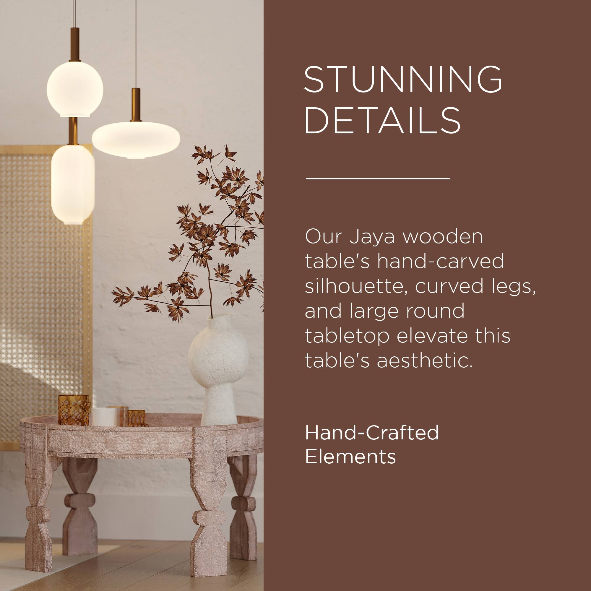 STUNNING DETAILS

Our Jaya wooden table's hand-carved silhouette, curved legs, and large round tabletop elevate this table's aesthetic.

Hand-Crafted Elements