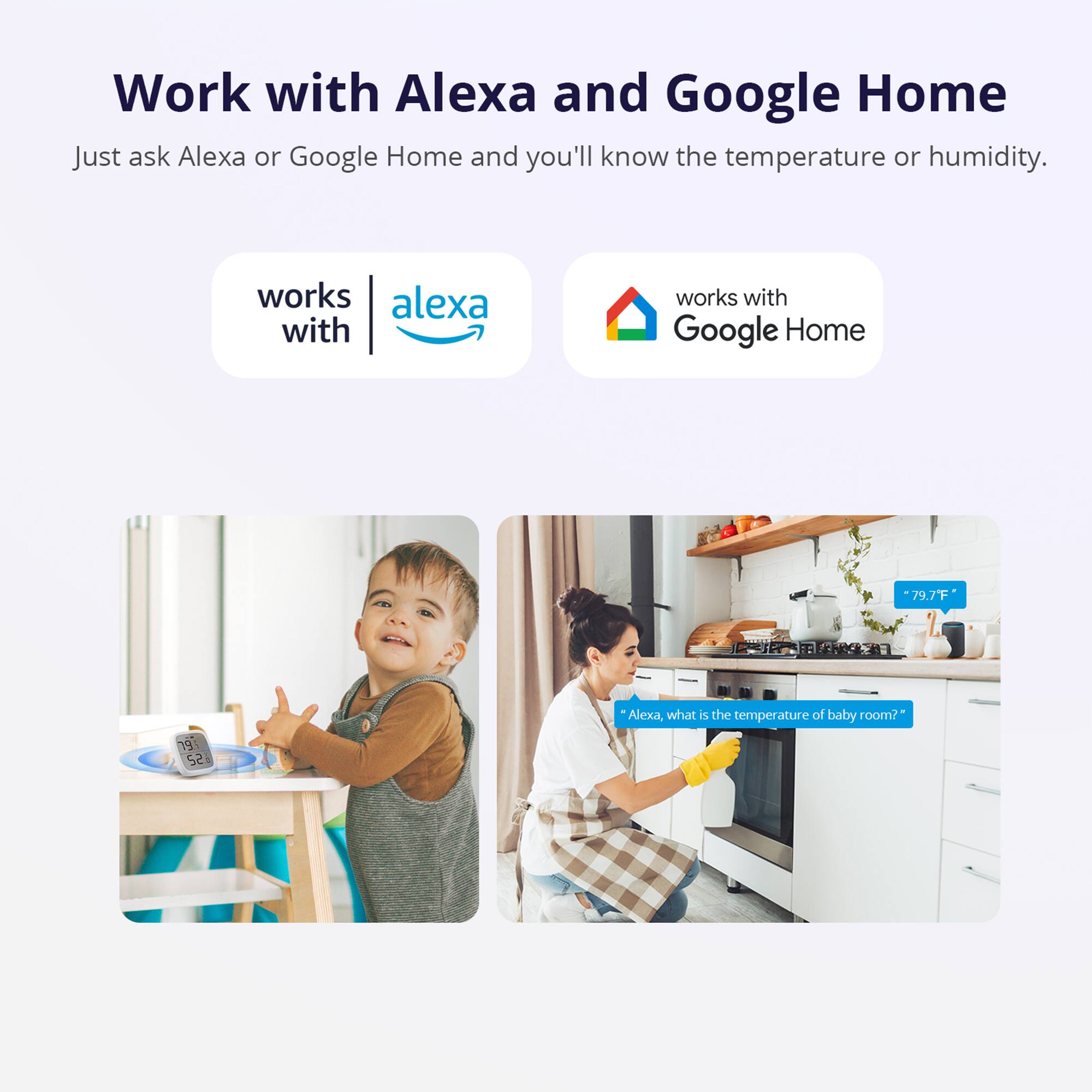 Work with Alexa and Google Home

Just ask Alexa or Google Home and you'll know the temperature or humidity.

works with Alexa

works with Google Home

"Alexa, what is the temperature of baby room?"

79.7°F