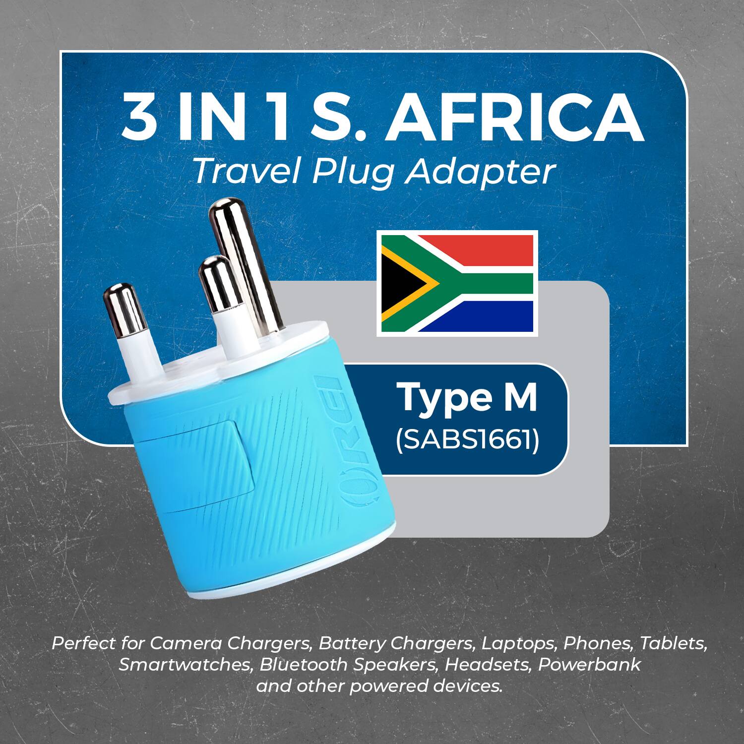 3 IN 1 S. AFRICA  
Travel Plug Adapter  

Type M  
(SABS1661)  

Perfect for Camera Chargers, Battery Chargers, Laptops, Phones, Tablets, Smartwatches, Bluetooth Speakers, Headsets, Powerbank and other powered devices.
