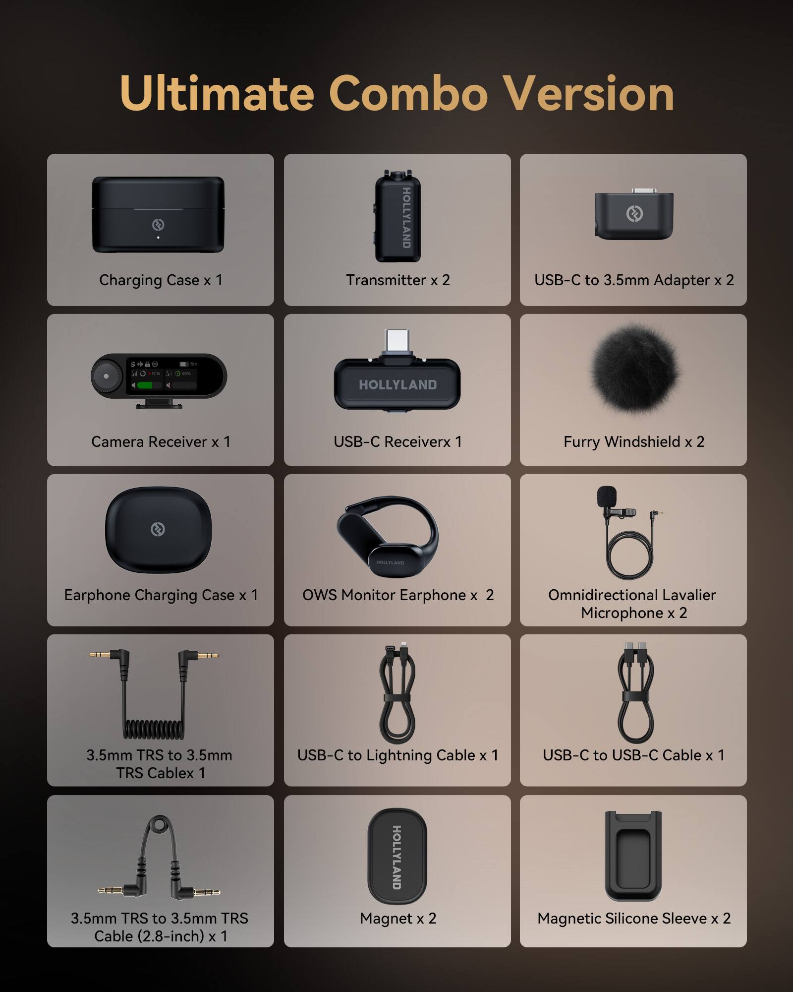 Ultimate Combo Version

- Charging Case x 1
- Transmitter x 2
- USB-C to 3.5mm Adapter x 2
- Camera Receiver x 1
- USB-C Receiver x 1
- Furry Windshield x 2
- Earphone Charging Case x 1
- OWS Monitor Earphone x 2
- Omnidirectional Lavalier Microphone x 2
- 3.5mm TRS to 3.5mm TRS Cable x 1
- USB-C to Lightning Cable x 1
- USB-C to USB-C Cable x 1
- 3.5mm TRS to 3.5mm TRS Cable (2.8-inch) x 1
- HOLLYLAND Magnet x 2
- Magnetic Silicone Sleeve x 2
