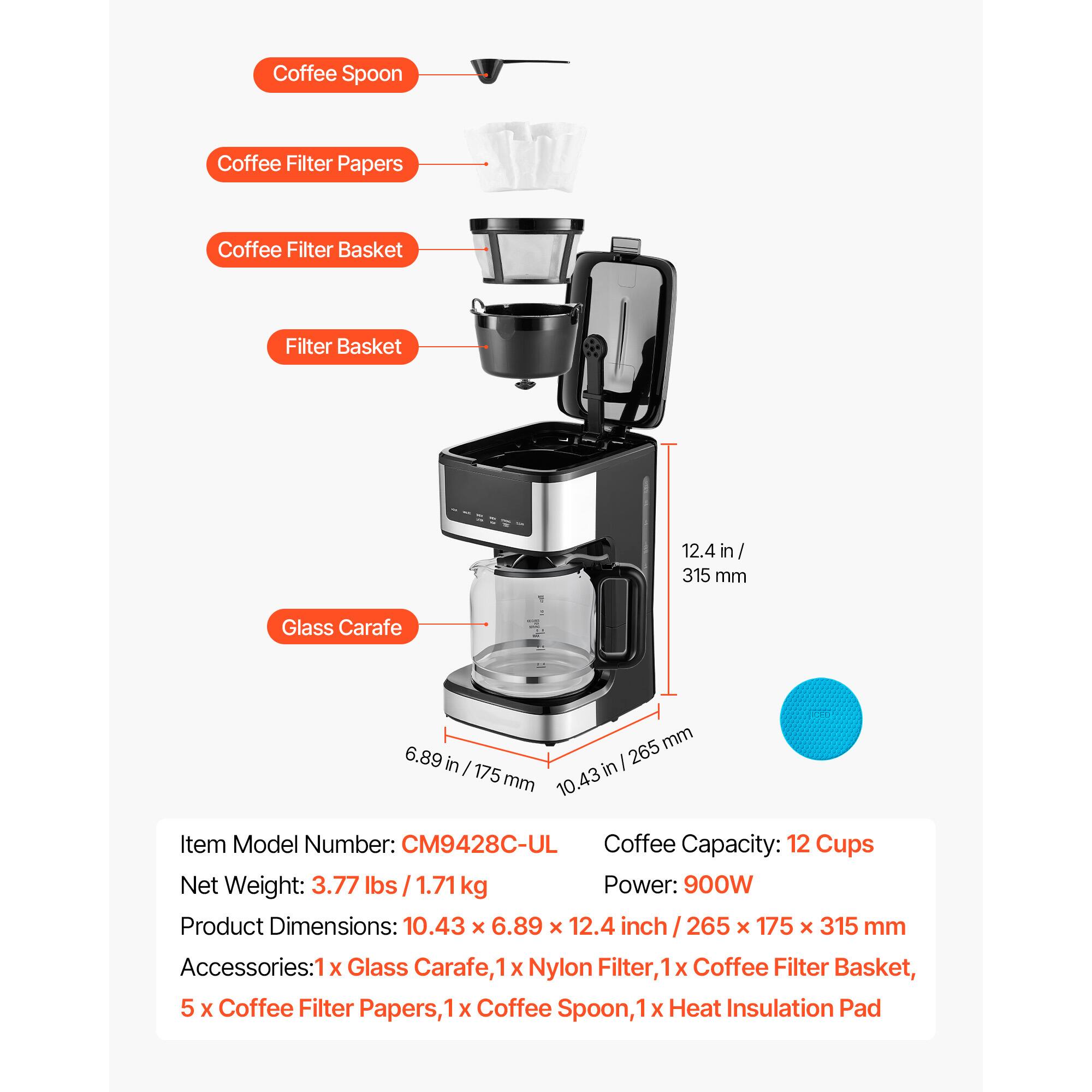 Coffee Spoon  
Coffee Filter Papers  
Coffee Filter Basket  
Filter Basket  
12.4 in / 315 mm  
Glass Carafe  
265 mm / 10.43 in  
6.89 in / 175 mm  

Item Model Number: CM9428C-UL  
Coffee Capacity: 12 Cups  
Net Weight: 3.77 lbs / 1.71 kg  
Power: 900W  
Product Dimensions: 10.43 x 6.89 x 12.4 inch / 265 x 175 x 315 mm  

Accessories:  
1 x Glass Carafe  
1 x Nylon Filter  
1 x Coffee Filter Basket  
5 x Coffee Filter Papers  
1 x Coffee Spoon  
1 x Heat Insulation Pad